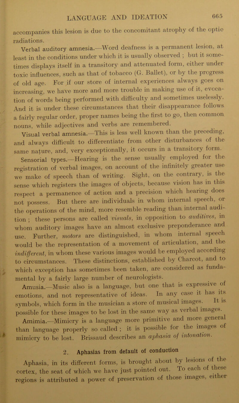 accompanies this lesion is due to the concomitant atrophy of the optic radiations. Verbal auditory amnesia.—Word deafness is a permanent lesion, at least in the conditions under which it is usually observed ; but it some- times displays itself in a transitory and attenuated form, either under toxic influences, such as that of tobacco (G. Ballet), or by the progress of old age. For if our store of internal experiences always goes on increasing, we have more and more trouble in making use of it, evoca- tion of words being performed with difficulty and sometimes uselessly. And it is under these circumstances that their disappearance follows a fairly regular order, proper names being the first to go, then common nouns, while adjectives and verbs are remembered. Visual verbal amnesia.—This is less well known than the preceding, and always difficult to differentiate from other disturbances of the same nature, and, very exceptionally, it occurs in a transitory form. Sensorial types.—Hearing is the sense usually employed for the registration of verbal images, on account of the infinitely greater use we make of speech than of writing. Sight, on the contrary, is the sense which registers the images of objects, because vision has in this respect a permanence of action and a precision which hearing does not possess. But there are individuals in whom internal speech, or the operations of the mind, more resemble reading than internal audi- tion ; these persons are called visuals, in opposition to auditives, in whom auditory images have an almost exclusive preponderance and use. Further, motors are distinguished, in whom internal speech would be the representation of a movement of articulation, and the indiferent, in whom these various images would be employed according to circumstances. These distinctions, established by Charcot, and to which exception has sometimes been taken, are considered as funda- mental by a fairly large number of neurologists. Amusia.—Music also is a language, but one that is expressive of emotions, and not representative of ideas. In any case it has its symbols, which form in the musician a store of musical images. It is possible for these images to be lost in the same way as verbal images. Amimia.—Mimicry is a language more primitive and more general than language properly so called ; it is possible for the images of mimicry to be lost. Brissaud describes an a2)hasia of intonation. 2. Aphasias from default of conduction Aphasia, in its different forms, is brought about by lesions of the cortex, the seat of which we have just pointed out. To each of t lese regions is attributed a power of preservation of those images, eit ler