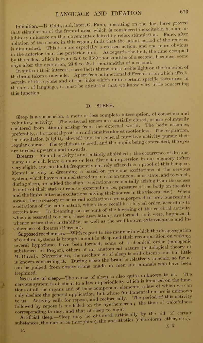 Inhibition—R. Oddi, and, later, G. Fano, operating on the dog, have proved that stimulation of the frontal area, which is considered inexcitable, has an in- hibitory influence on the movements elicited by reflex stimulation. Fano, after ablation of the cortex in this region, finds that the latent period of the re x is diminished. This is more especially a crossed action, and one more obvious in the anterior than the posterior limb. As regards the first, the time occupied by the reflex, which is from 32-6 to 36'9 thousandths of a second, becomes, some days after the operation, 23-8 to 26-1 thousandths of a second. In spite of their interest, these facts throw but a feeble light on the function of the brain taken as a whole. Apart from a functional differentiation which affects certain of its regions and of the links which umte certain specific territories in the area of language, it must be admitted that we know very little concerning this function. D. SLEEP. Sleep is a suspension, a more or less complete interruption, of conscious and voluntary activity. The external senses are partially closech or are voluntarily sheltered from stimuli arising from the external world. The body assumes, preferably, a horizontal position and remains almost motionless The respiration L circulation (slightly slowed) and the general nutritive activity P™ ‘to regular course. The eyelids are closed, and the pupils being contracted, the eyes are turned upwards and inwards. Dreams.-Mental activity is not entirely abolished ; the occurrence of dreams, many of which leave a more or less distinct impression in our memory (often very^slight, and no doubt frequently entirely effaced) is a proof of this being so. MeLl activity in dreaming is based on previous excitations of nervous system, which have remained stored up in it in an unconscious state, and to which dming sleep, are added the slight excitations accidentally ^ ® in spite of their state of repose (external noises, pressure of the body on th^ and the limbs, internal excitations having their source in the viscera, etc.). When awake, these sensory or sensorial excitations are superposed to previous residual excitations of the same nature, which they recall m a certain laws. In dreaming, on account of the lowering o le c , , . which is essential to sleep, these associations are formed, as it were. >’aptozard, whence arises their instability, as well as the well known extravagance and coherence of dreams (Bergson). , ,qi-<3flo-oTPD-fltion Supposed mechanism.-With regard to the manner in which the disaggregato of cerebral systems is brought about in sleep and their recomposition on waking, several hypotheses have been formed, some of a chemical order subrttncefof Preyer), others of an anatomical nature (histological theory of M. Duval). Nevertheless, the mechanism of sleep is still o scure an u i is known concerning it. During sleep the brain is can be judged from observations made in men and ammals who have been “'Ne^rs^ty of sleep.-The cause of sleep is also quite unknown to m. The nervoS system is obedient to a law of periodicity which - tions of all the organs and of their component elements, a ^.ctoe cm only declare the general Th^ptriod of this activity MtoedTrepo::: ^dXrte'ny^cthemLn i the time of wakefulness corresponding to day, and that of sleep to nig • ccrtahi Artificial sleep.-Sleep may be [chlLoform, ether, etc.), substances, the narcotics (morphine), the anocstneriofc. ^ P.