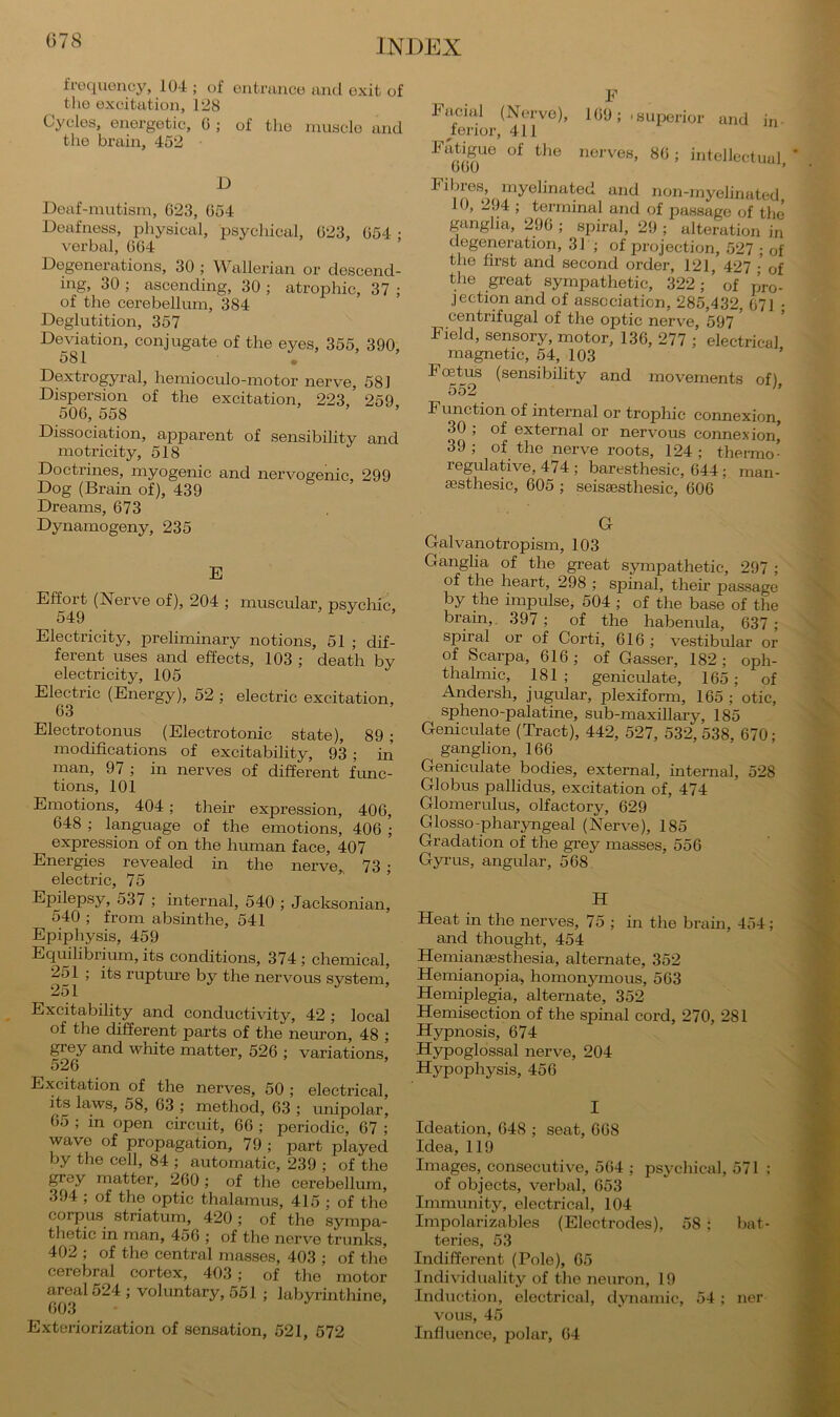 078 froquoncy, 104 ; of entrance and exit of the excitation, 128 Cycles, energetic, 6 ; of the muscle and tlie brain, 452 D Deaf-mutism, 623, 654 Deafness, pliysical, psycliical, 623, 654 ; verbal, 664 Degenerations, 30 ; Wallerian or descend- ing, 30 ; ascending, 30 ; atrophic, 37 ; of the cerebellum, 384 Deglutition, 357 Deviation, conjugate of the eyes, 355, 390, 581 , Dextrogyral, hemioculo-motor nerve, 581 Dispersion of the excitation, 223 259 506, 558 ’ » . Dissociation, apparent of sensibility and mo tricity, 518 Doctrines, myogenic and nervogenic, 299 Dog (Brain of), 439 Dreams, 673 Dynamogeny, 235 E Effort (iSTerve of), 204 ; muscular, psychic. 549 • J' » Electricity, preliminary notions, 51 ; dif- ferent uses and effects, 103 ; death by electricity, 105 Electric (Energy), 52 ; electric excitation, 63 Electrotonus (Electrotonic state), 89 ; modifications of excitability, 93 ; in man, 97 ; in nerves of different func- tions, 101 Emotions, 404; their expression, 406, 648 ; language of the emotions, 406 ; expression of on the human face, 407 Energies revealed in the nerve- 73 : electric, 75 Epilepsy, 537 ; internal, 540 ; Jacksonian, 540 ; from absinthe, 541 Epiphysis, 459 Equilibrium, its conditions, 374; chemical, 251 ; its rupture by the nervous system, 251 Excitability and conductivity, 42; local of the different parts of the neuron, 48 ; grey and white matter, 526 ; variations, 526 Excitation of the nerves, 50 ; electrical, its laws, 58, 63 ; method, 63 ; unipolar, 65 ; in open circuit, 66 ; periodic, 67 ; wave of propagation, 79 ; part played by the cell, 84 ; automatic, 239 ; of the ^ey matter, 260; of the cerebellum, 394 ; of the optic thalamus, 415 ; of the corpus^ striatum, 420 ; of the sympa- thetic in man, 456 ; of the nerve trunks, 402 ; of the central masses, 403 ; of the cerebral cortex, 403 ; of the motor areal 524 ; voluntary, 551 ; labyrinthine, 603 Exteriorization of sensation, 521, 572 F knniid (Nerve), 169; 'superior and in- ^ferior, 411 Fatigue of tlie nerves, 86; intellectual 660 ’ Fibres, myelinated and non-rnyelinated 10, 294 ; terminal and of passage of the ganglia, 296 ; spiral, 29 ; alteration in degeneration, 31 ; of projection, 527 ; of the first and second order, 121, 427 ■ of the great sympathetic, 322; of pjro- jection and of association, 285,432, 671 • centrifugal of the optic nerve, 597 ’ Field, sensory, motor, 136, 277 ; electrical magnetic, 54, 103 ’ Foetus (sensibility and movements of), 552 Function of internal or trophic connexion, 30 ; of external or nervous connexion* 39 ; of the nerve roots, 124 ; thermo- regulative, 474 ; baresthesic, 644; man- sesthesic, 605 ; seissesthesic, 606 G Galvanotropism, 103 Ganglia of the great sympathetic, 297 ; of the heart, 298 ; spinal, their passage by the impulse, 504 ; of the base of the brain,. 397; of the habenula, 637 ; spiral or of Corti, 616 ; vestibular or of Scarpa, 616; of Gasser, 182; oph- thalmic, 181; geniculate, 165; of Andersh, jugular, plexiform, 165 ; otic, spheno-palatine, sub-maxillary, 185 Geniculate (Tract), 442, 527, 532,538, 670; ganglion, 166 Geniculate bodies, external, internal, 528 Globus pallidus, excitation of, 474 Glomerulus, olfactory, 629 Glosso-pharyngeal (Nerve), 185 Gradation of the grey masses, 556 Gyrus, angular, 568 H Heat in the nerves, 75 ; in the brain, 454; and thought, 454 Hemianaesthesia, alternate, 352 Hemianopia, homonymous, 563 Hemiplegia, alternate, 352 Hemisection of the spinal cord, 270, 281 Hypnosis, 674 Hypoglossal nerve, 204 Hypophysis, 456 I Ideation, 648 ; seat, 668 Idea, 119 Images, consecutive, 564 ; psychical, 571 : of objects, verbal, 653 Immunity, electrical, 104 Impolarizables (Electrodes), 58 ; bat- teries, 53 Indifferent (Pole), 65 Individuality of the neuron, 19 Induction, electrical, dynamic, 54 ; ner vous, 45 Influence, polar, 64