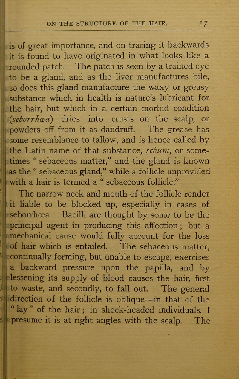 ; is of great importance, and on tracing it backwards it is found to have originated in what looks like a rounded patch. The patch is seen by a trained eye ; to be a gland, and as the liver manufactures bile, so does this gland manufacture the waxy or greasy substance which in health is nature’s lubricant for the hair, but which in a certain morbid condition 1 (seborrhcea) dries into crusts on the scalp, or powders off from it as dandruff. The grease has some resemblance to tallow, and is hence called by the Latin name of that substance, sebum, or some- times “ sebaceous matter,” and the gland is known as the “ sebaceous gland,” while a follicle unprovided 1 with a hair is termed a “ sebaceous follicle.” I The narrow neck and mouth of the follicle render it liable to be blocked up, especially in cases of seborrhoea. Bacilli are thought by some to be the principal agent in producing this affection; but a mechanical cause would fully account for the loss of hair which is entailed. The sebaceous matter, continually forming, but unable to escape, exercises a backward pressure upon the papilla, and by lessening its supply of blood causes the hair, first to waste, and secondly, to fall out. The general direction of the follicle is oblique—in that of the “ lay ” of the hair; in shock-headed individuals, I presume it is at right angles with the scalp. The