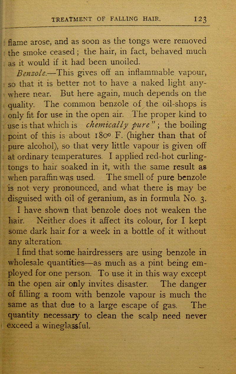 flame arose, and as soon as the tongs were removed the smoke ceased; the hair, in fact, behaved much as it would if it had been unoiled. Benzole.—This gives off an inflammable vapour, so that it is better not to have a naked light any- where near. But here again, much depends on the quality. The common benzole of the oil-shops is only fit for use in the open air. The proper kind to use is that which is chemically pure ” ; the boiling point of this is about 1800 F. (higher than that of pure alcohol), so that very little vapour is given off at ordinary temperatures. I applied red-hot curling- tongs to hair soaked in it, with the same result as when paraffin was used. The smell of pure benzole is not very pronounced, and what there is may be disguised with oil of geranium, as in formula No. 3. I have shown that benzole does not weaken the hair. Neither does it affect its colour, for I kept some dark hair for a week in a bottle of it without any alteration. I find that some hairdressers are using benzole in wholesale quantities—as much as a pint being em- ployed for one person. To use it in this way except in the open air only invites disaster. The danger of filling a room with benzole vapour is much the same as that due to a large escape of gas. The quantity necessary to clean the scalp need never exceed a wineglassful.