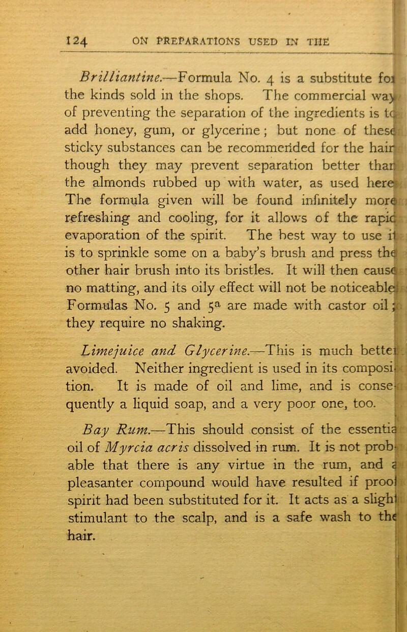 Brilliantine.—Formula No. 4 is a substitute fo< the kinds sold in the shops. The commercial way of preventing the separation of the ingredients is tcfe add honey, gum, or glycerine ; but none of thes® sticky substances can be recommerided for the hair though they may prevent separation better than the almonds rubbed up with water, as used here; The formula given will be found infinitely mor$ refreshing and cooling, for it allows of the rapid evaporation of the spirit. The best way to use it is to sprinkle some on a baby’s brush and press th^ other hair brush into its bristles. It will then causa no matting, and its oily effect will not be noticeable! Formulas No. 5 and 5a are made with castor oil # they require no shaking. Limejuice and Glycerine.—This is much better avoided. Neither ingredient is used in its composi- tion. It is made of oil and lime, and is conse-. quently a liquid soap, and a very poor one, too. J; Bay Rum.—This should consist of the essentia oil of Myrcia acris dissolved in rum. It is not prob- able that there is any virtue in the rum, and ai pleasanter compound would have resulted if prool spirit had been substituted for it. It acts as a slight stimulant to the scalp, and is a safe wash to the hair.