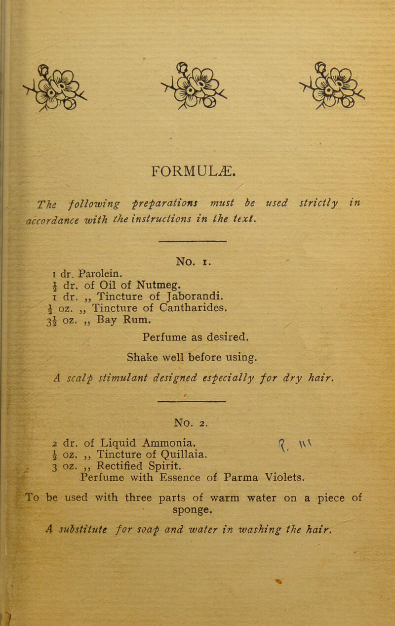 FORMULAE. The following -preparations must be used strictly in accordance with the instructions in the text. No. i. i dr. Parolein. i dr. of Oil of Nutmeg. i dr. „ Tincture of Jaborandi. * oz. „ Tincture of Cantharides. 3^ oz. „ Bay Rum. Perfume as desired. Shake well before using. A scalp stimulant designed especially for dry hair. No. 2. 2 dr. of Liquid Ammonia. ^ \\V £ oz. ,, Tincture of Quillaia. 3 oz. ,, Rectified Spirit. Perfume with Essence of Parma Violets. To be used with three parts of warm water on a piece of sponge. A substitute for soap and water in washing the hair.