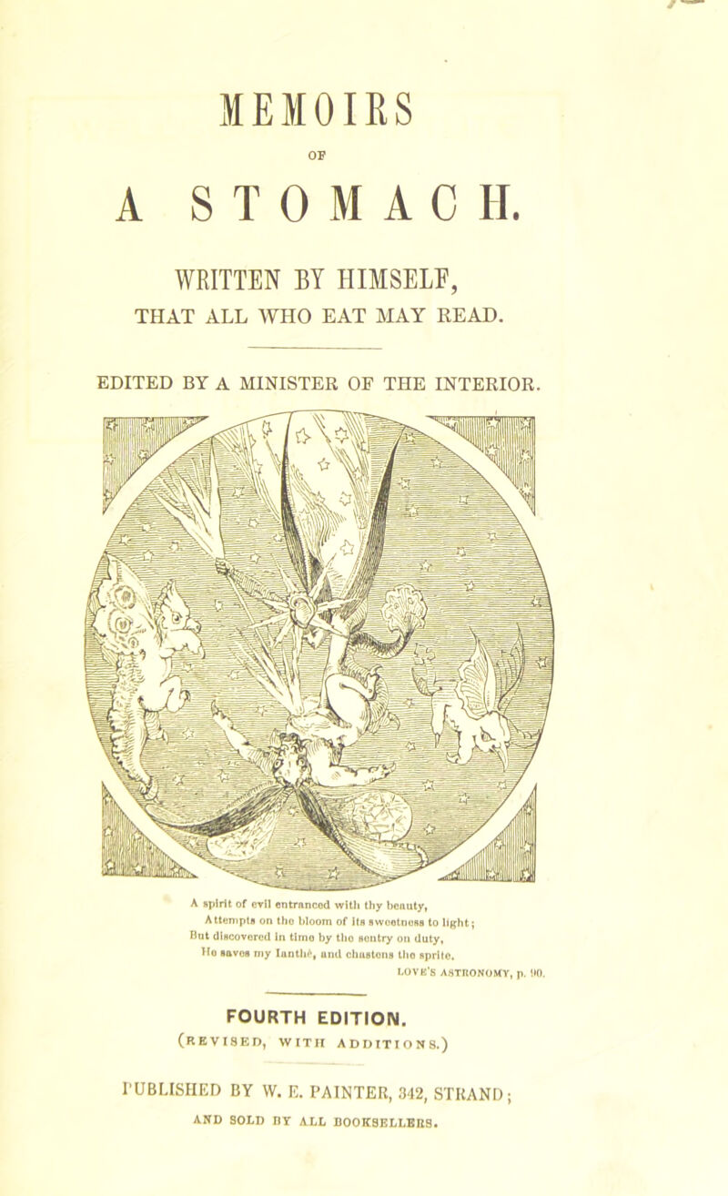 MEMOIRS OF A STOMACH. WRITTEN BY HIMSELF, THAT ALL WHO EAT MAY READ. EDITED BY A MINISTER OF THE INTERIOR. A spirit of evil entranced with thy beauty, A ttempts on the bloom of Kb swootnoBB to lifjht} Rut discovered in timo by tlio Bontry on duty, Ho saves n>y lanth^, and chuBtons tho sprifo. LOVE’S A.STRONOMY, p. 00. FOURTH EDITION. (revised, with additions.) rUBLISHED BY W. E. PAINTER, 342, STRAND; AND SOLD nr ALL BOOKSELLBBS.