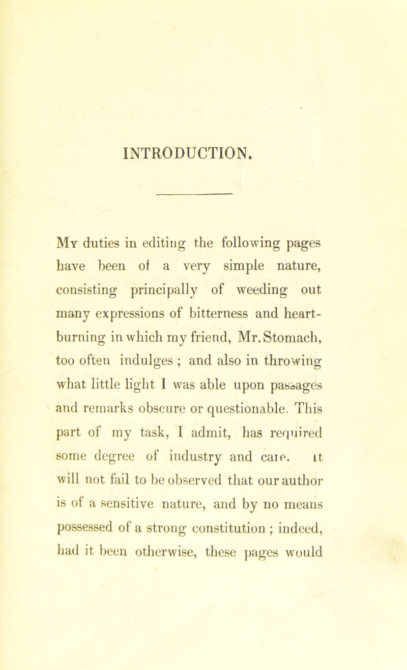 INTRODUCTION. My duties in editing the following pages have been of a very simple nature, consisting principally of weeding out many expressions of bitterness and heart- burning in which my friend, Mr. Stomach, too often indulges ; and also in throwing what little light I was able upon passages and remarks obscure or questionable. This part of my task, I admit, has required some degree of industry and caie. it will not fail to be observed that our author is of a sensitive nature, and by no means possessed of a strong constitution ; indeed, had it been otherwise, these pages would