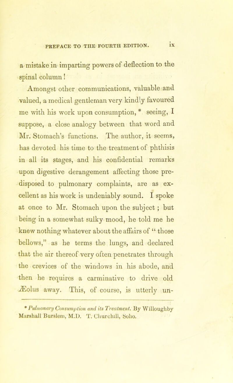 a mistake in imparting powers of deflection to the spinal column! Amongst other communications, valuable and valued, a medical gentleman very kindly favoured me with his work upon consumption, * seeing, I suppose, a close analogy between that word and Mr. Stomach’s functions. The author, it seems, has devoted his time to the treatment of phthisis in all its stages, and his confidential remarks upon digestive derangement affecting those pre- disposed to pulmonary complaints, are as ex- cellent as his work is undeniably sound. I spoke at once to Mr. Stomach upon the subject; but being in a somewhat sulky mood, he told me he knew nothing whatever about the affairs of “ those bellows,” as he terms the lungs, and declared that the air thereof very often penetrates through the crevices of the windows in his abode, and then he requires a carminative to drive old .ZEolus away. This, of course, is utterly un- * Pulmonar;/Coiisum/)lion and its Treatment. By Willoughby Marshall Burslerii, M.D. T, Cliurchill, Boho.