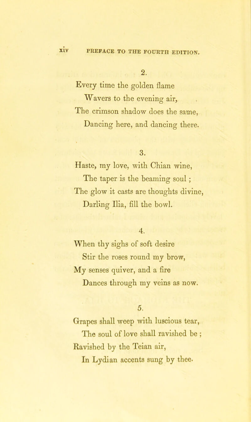 2. Every time the golden flame Wavers to the evening air. The crimson shadow does the same, Dancing here, and dancing there. 3. Haste, my love, with Chian wine. The taper is the beaming soul; The glow it casts are thoughts divine. Darling Ilia, fill the bowl. 4. When thy sighs of soft desire Stir the roses round my brow. My senses quiver, and a fire Dances through my veins as now. 5. Grapes shall weep with luscious tear, The soul of love shall ravished be ; Ravished by the Teian air, In Lydian accents sung by thee.