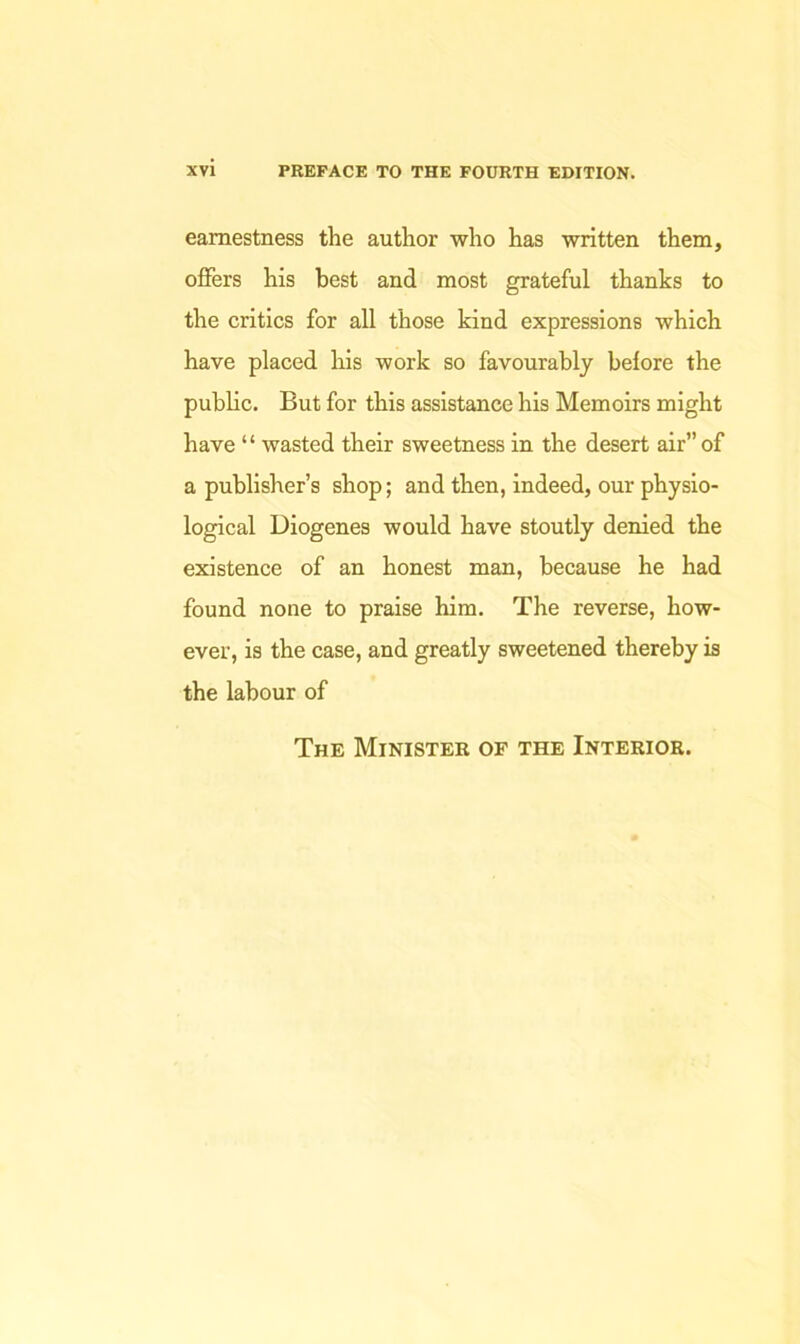 earnestness the author who has written them, offers his best and most grateful thanks to the critics for all those kind expressions which have placed his work so favourably before the public. But for this assistance his Memoirs might have “ wasted their sweetness in the desert air” of a publisher’s shop; and then, indeed, our physio- logical Diogenes would have stoutly denied the existence of an honest man, because he had found none to praise him. The reverse, how- ever, is the case, and greatly sweetened thereby is the labour of The Minister of the Interior.