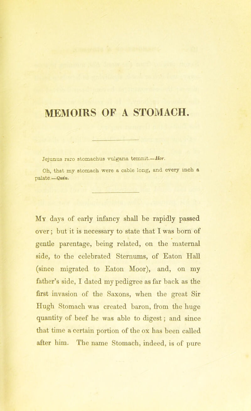 MEMOIRS OF A STOMACH Jejunus raro stomachus vnlgana temnit.—Hor. Ob, that my stomach were a cable long, and every inch a palate —Qttw. My days of early infancy shall be rapidly passed over; but it is necessary to state that I was born of gentle parentage, being related, on the maternal side, to the celebrated Sternums, of Eaton Hall (since migrated to Eaton Moor), and, on my father’s side, I dated my pedigree as far back as the first invasion of the Saxons, when the great Sir Hugh Stomach was created baron, from the huge quantity of beef he was able to digest; and since that time a certain portion of the ox has been called after him. The name Stomacli, indeed, is of pure