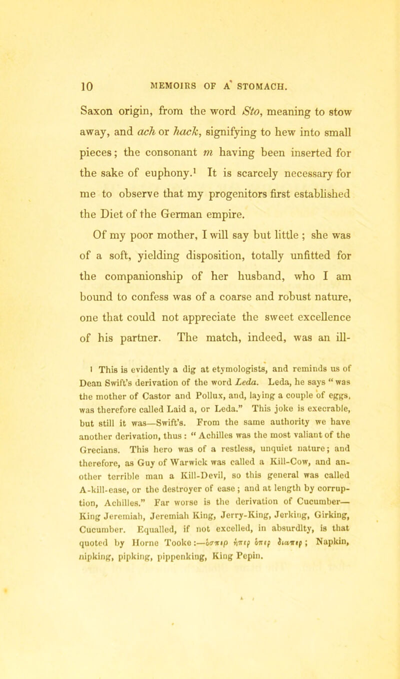 Saxon origin, from the word 8to, meaning to stow away, and ach or hacli, signifying to hew into small pieces; the consonant m having been inserted for the sake of euphony.* It is scarcely necessary for me to observe that my progenitors first estahhshed the Diet of the German empire. Of my poor mother, I will say but little ; she was of a soft, yielding disposition, totally unfitted for the companionship of her husband, who I am bound to confess was of a coarse and robust nature, one that could not appreciate the sweet excellence of his partner. The match, indeed, was an iU- I This is evidently a dig at etymologists, and reminds us of Dean Swift’s derivation of the word Leda. Leda, he says “was the mother of Castor and Pollux, and, laying a eouple of eggs, was therefore called Laid a, or Leda.” This joke is execrable, but still it was—Swift’s. From the same authority we have another derivation, thus : “ Achilles was the most valiant of the Grecians. This hero was of a restless, unquiet nature; and therefore, as Guy of Warwick was called a Kill-Cow, .md an- other terrible man a Kill-Devil, so this general was called A-kill-ease, or the destroyer of ease ; and at length by corrup- tion, Achilles.” Far worse is the derivation of Cucumber- King Jeremiah, Jeremiah King, Jerry-King, Jerking, Girking, Cucumber. Equalled, if not excelled, in absurdity, is that quoted by Horne Tooko :—6<rwip ^Trep inif iiavip ; Napkin, nipking, pipking, pippenking. King Pepin.