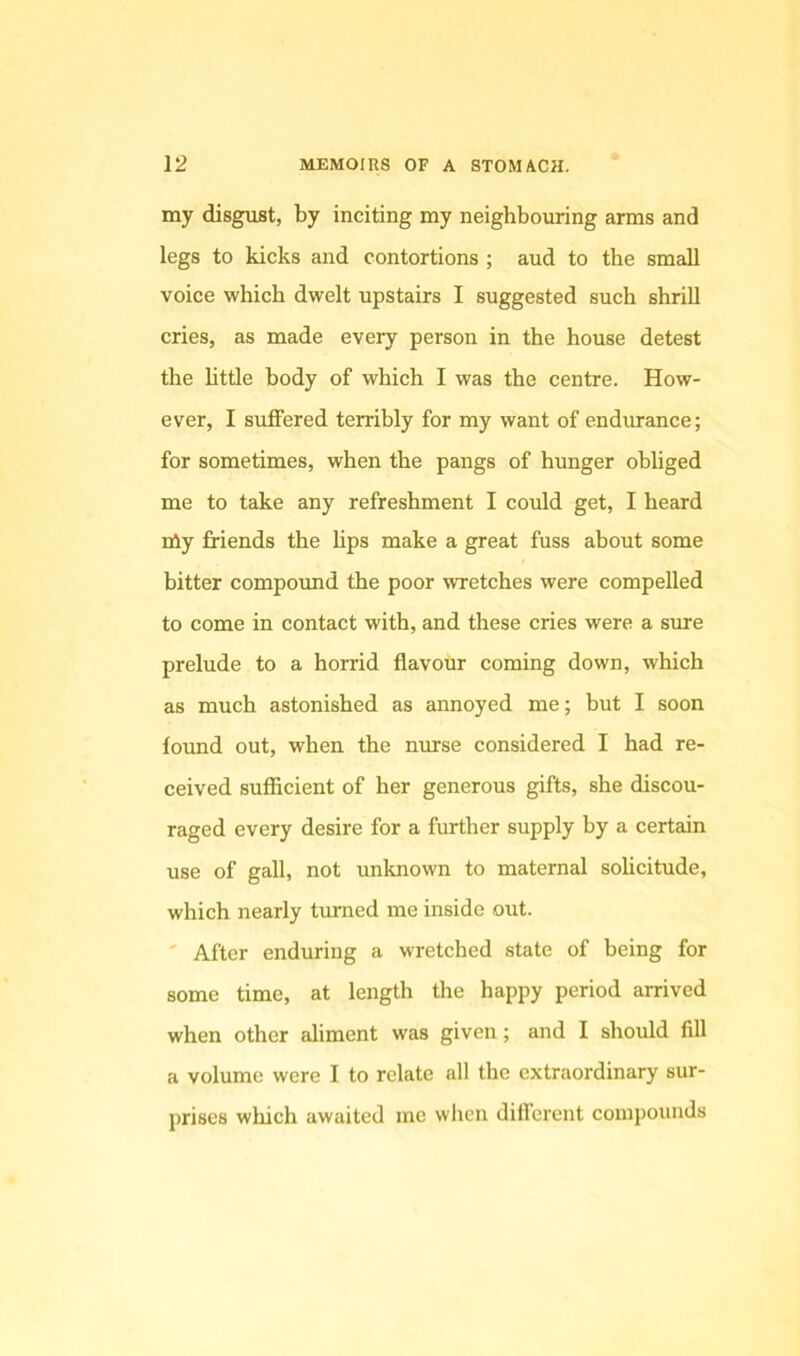 my disgust, by inciting my neighbouring arms and legs to kicks and contortions ; aud to the small voice which dwelt upstairs I suggested such shrill cries, as made every person in the house detest the httle body of which I was the centre. How- ever, I suffered terribly for my want of endurance; for sometimes, when the pangs of hunger obliged me to take any refreshment I could get, I heard nly friends the hps make a great fuss about some bitter compoimd the poor wretches were compelled to come in contact with, and these cries were a sure prelude to a horrid flavour coming down, which as much astonished as annoyed me; but I soon foimd out, when the nmse considered I had re- ceived sufficient of her generous gifts, she discou- raged every desire for a further supply by a certain use of gall, not unknown to maternal sohcitude, which nearly turned me inside out. ' After enduring a wretched state of being for some time, at length the happy period arrived when other aliment was given; and I should fill a volume were I to relate all the extraordinary sur- prises which awaited me when different compounds