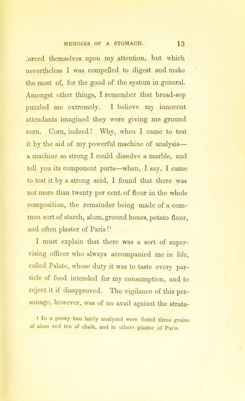 -orced themselves upon my attention, but which nevertheless I was compelled to digest and make the most of, for the good of the system in general. Amongst other things, I remember that bread-sop puzzled me extremely. I believe mj’ innocent attendants imagined they were giving me ground corn. Corn, indeed! Why, when I came to test it by the aid of my powerful machine of analysis— a machine so strong I could dissolve a marble, and teU you its component parts—when, I say, I came to test it by a strong acid, I found that there was not more than twenty per cent, of flour in the whole composition, the remainder being made of a com- mon sort of starch, alum, ground hones, potato flour, and often plaster of Paris ! ‘ I must explain that there was a sort of super- vising officer who always accompanied me in hfe, called Palate, whose duty it was to taste every par- ticle of food intended for my consumption, and to reject it if disapproved. The vigilance of this per- sonage, however, was of no avail against the strata- 1 In a penny bun lately analyzed were found three (trains of alum and ten of chalk, and in others plaster of Paris.