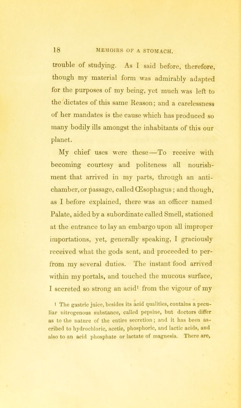 trouble of studying. As I said before, therefore, though my material form was admirably adapted for the purposes of my being, yet much was left to the dictates of this same Reason; and a carelessness of her mandates is the cause which has produced so many bodily ills amongst the inhabitants of this our planet. My chief uses were these—To receive with becoming courtesy and politeness aU nourish- ment that arrived in my parts, through an anti- chamber, or jiassage, called CEsophagus; and though, as I before explained, there was an officer named Palate, aided hy a subordinate called Smell, stationed at the entrance to lay an embargo upon aU improper importations, yet, generally speaking, I graciously received what the gods sent, and proceeded to per- from my several duties. The instant food arrived within my portals, and touched the mucous surface, I secreted so strong an acid' from the vigour of my 1 The (jastric juice, besides its acid qualities, contains a pecu- liar nitrogenous substance, called pepsine, but doctors difiFcr as to the nature of the entire secretion; and it Iws been as- cribed to hydrochloric, acetic, phosphoric, and lactic acids, and also to an acid phosphate or lactate of magnesia. There arc.