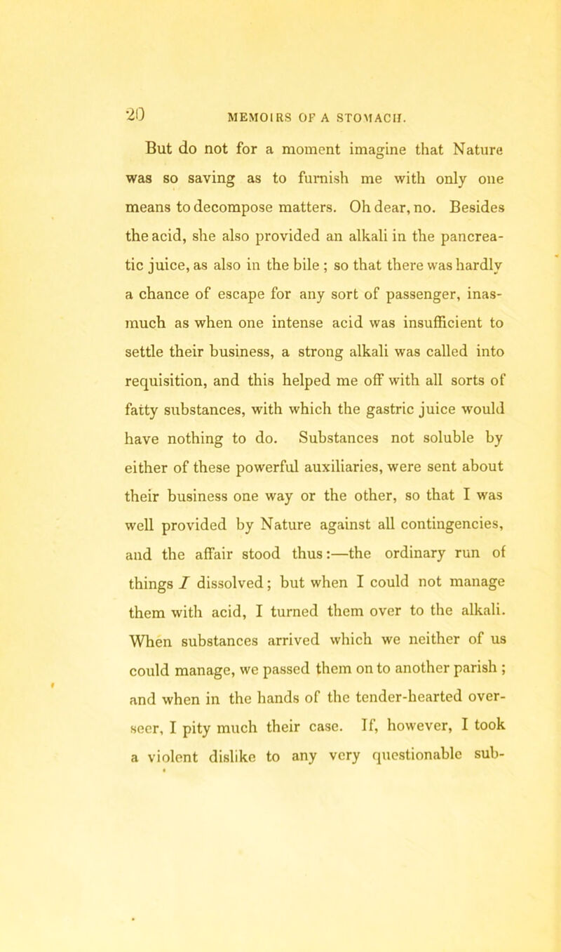 But do not for a moment imagine that Nature was so saving as to furnish me with only one means to decompose matters. Oh dear, no. Besides the acid, she also provided an alkali in the pancrea- tic juice, as also in the bile ; so that there was hardly a chance of escape for any sort of passenger, inas- much as when one intense acid was insufficient to settle their business, a strong alkali was called into requisition, and this helped me off with all sorts of fatty substances, with which the gastric juice would have nothing to do. Substances not soluble by either of these powerful auxiliaries, were sent about their business one way or the other, so that I was well provided by Nature against all contingencies, and the affair stood thus:—the ordinary run of things / dissolved; but when I could not manage them with acid, I turned them over to the alkali. When substances arrived which we neither of us could manage, we passed them on to another parish ; and when in the hands of the tender-hearted over- seer, I pity much their case. If, however, I took a violent dislike to any very questionable sub-