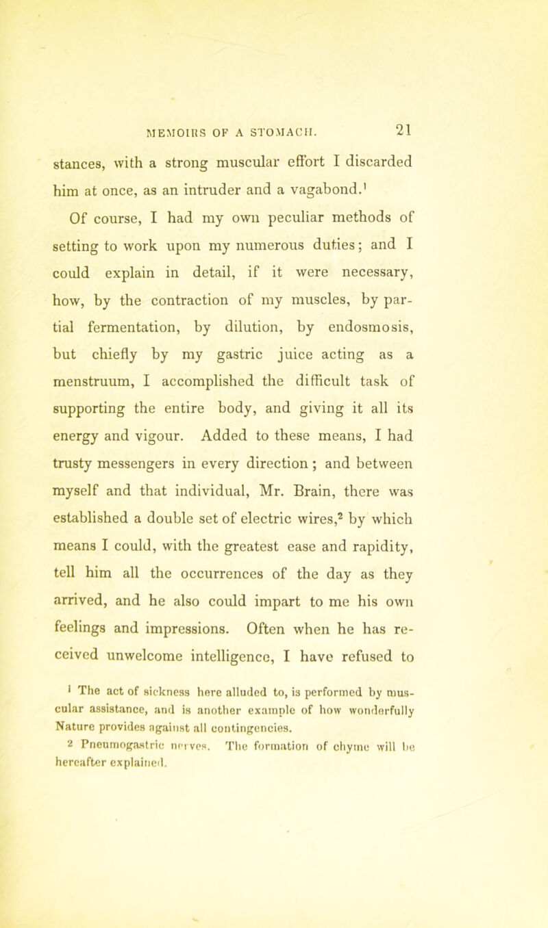 stances, with a strong muscular effort I discarded him at once, as an intruder and a vagabond.' Of course, I had my own peculiar methods of setting to work upon my numerous duties; and I could explain in detail, if it were necessary, how, by the contraction of my muscles, by par- tial fermentation, by dilution, by endosmosis, but chiefly by my gastric juice acting as a menstruum, I accomplished the difficult task of supporting the entire body, and giving it all its energy and vigour. Added to these means, I had trusty messengers in every direction ; and between myself and that individual, Mr. Brain, there was established a double set of electric wires,* by which means I could, with the greatest ease and rapidity, tell him all the occurrences of the day as they arrived, and he also could impart to me his own feelings and impressions. Often when he has re- ceived unwelcome intelligence, I have refused to ■ The act of sickness here alluded to, is performed by mus- cular assistance, and is another example of how wonderfully Nature provides against all contingencies. 2 Pneumngastric nerves. The formation of chyme will bo hereafter explained.