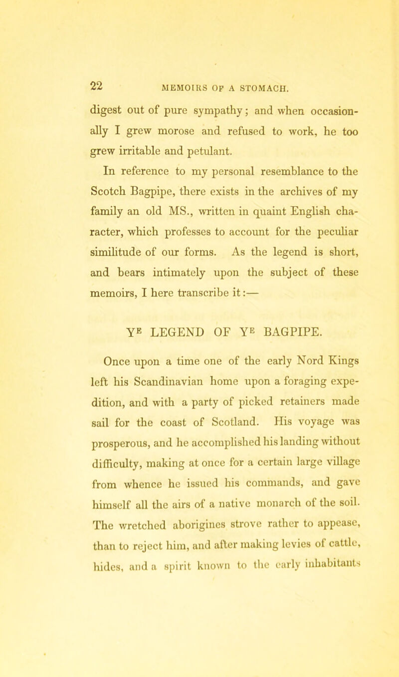 digest out of pure sympathy; and when occasion- ally I grew morose and refused to work, he too grew irritable and petulant. In reference to my personal resemblance to the Scotch Bagpipe, there exists in the archives of my family an old MS., written in quaint English cha- racter, which professes to accoimt for the peculiar similitude of our forms. As the legend is short, and bears intimately upon the subject of these memoirs, I here transcribe it:— YE LEGEND OF BAGPIPE. Once upon a time one of the early Nord Kings left his Scandinavian home upon a foraging expe- dition, and with a party of picked retainers made sail for the coast of Scotland. His voyage was prosperous, and he accomplished his landing without difficulty, making at once for a certain large village from whence he issued his commands, and gave himself all the airs of a native monarch of the soil. The wretched aborigines strove rather to appease, than to reject him, and after making levies of cattle, hides, and a spirit known to the early inhabitants