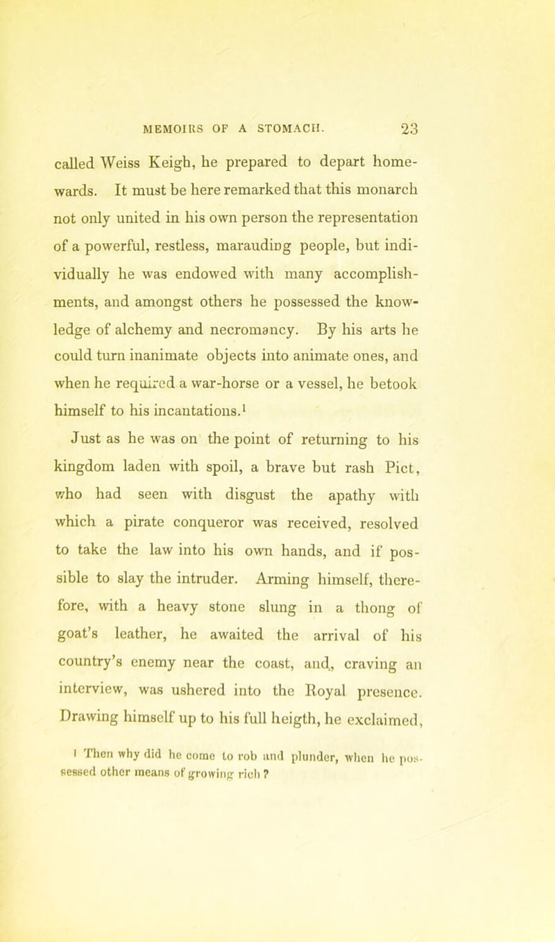 called Weiss Keigh, he prepared to depart home- wards. It must be here remarked that this monarch not only united in his own person the representation of a powerful, restless, marauding people, but indi- vidually he was endowed with many accomplish- ments, and amongst others he possessed the know- ledge of alchemy and necromancy. By his arts he could turn inanimate objects into animate ones, and when he required a war-horse or a vessel, he betook himself to his incantations. • Just as he was on the point of returning to his kingdom laden with spoil, a brave but rash Piet, 7/ho had seen with disgust the apathy with which a pirate conqueror was received, resolved to take the law into his own hands, and if pos- sible to slay the intruder. Arming himself, there- fore, with a heavy stone slung in a thong of goat’s leather, he awaited the arrival of his country’s enemy near the coast, and, craving an interview, was ushered into the Koyal presence. Drawing himself up to his full heigth, he exclaimed, I nien why did he come to rob and plunder, when he po.s- nessed other means of growing rich 7