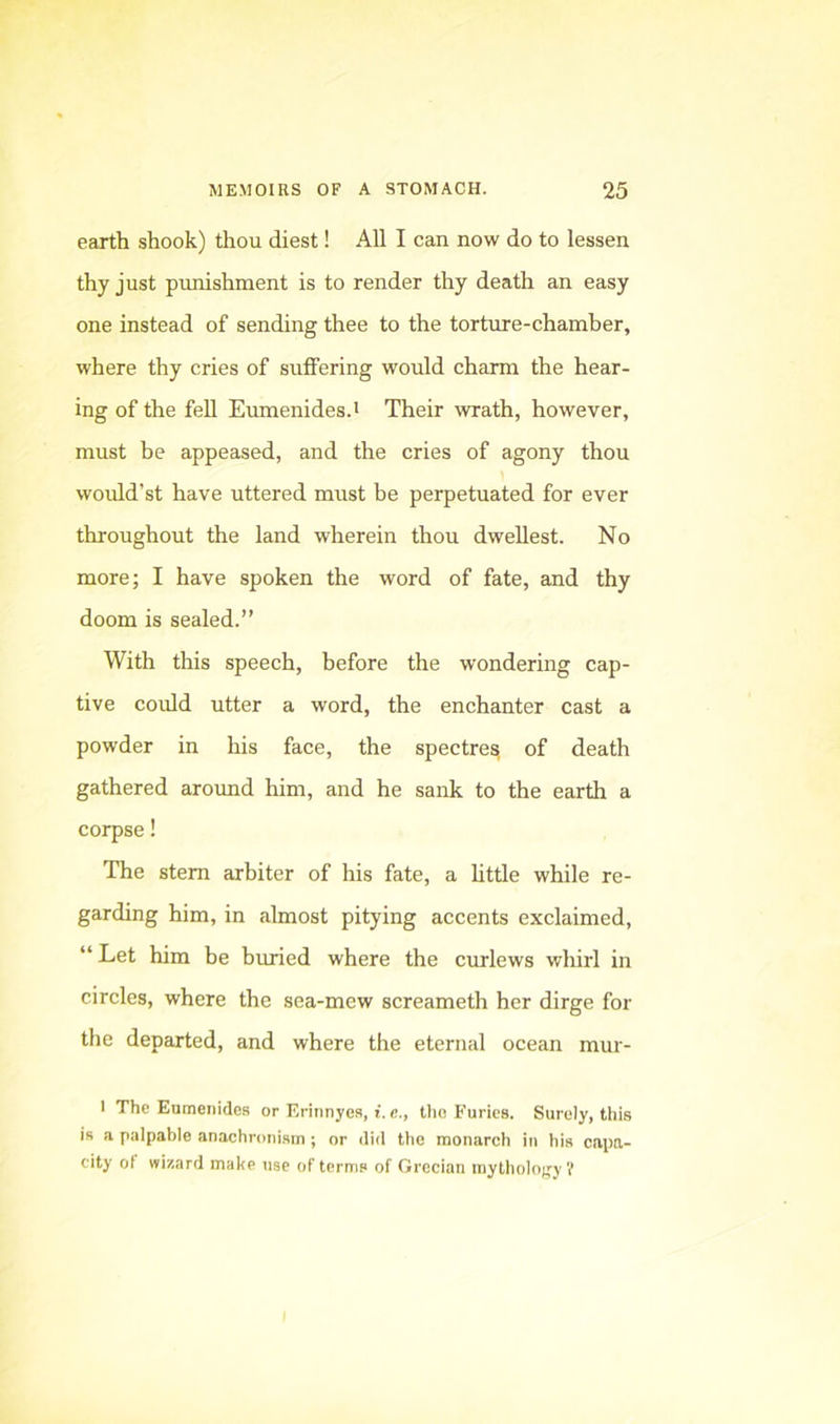 earth shook) thou diest! All I can now do to lessen thy just pimishment is to render thy death an easy one instead of sending thee to the tortiire-chamber, where thy cries of suffering would charm the hear- ing of the fell Eumenides.' Their wrath, however, must be appeased, and the cries of agony thou would’st have uttered must he perpetuated for ever throughout the land wherein thou dwellest. No more; I have spoken the word of fate, and thy doom is sealed.” With this speech, before the wondering cap- tive could utter a word, the enchanter cast a powder in his face, the spectres of death gathered around him, and he sank to the earth a corpse! The stem arbiter of his fate, a httle while re- garding him, in almost pitying accents exclaimed, “ Let him be buned where the curlews whirl in circles, where the sea-mew screameth her dirge for the departed, and where the eternal ocean mur- 1 The Eumenides or Erinnyes, i. c., the Furies. Surely, this is a palpable anachronism ; or did the monarch in his capa- city ot wizard make use of terms of Grecian mytholoify V