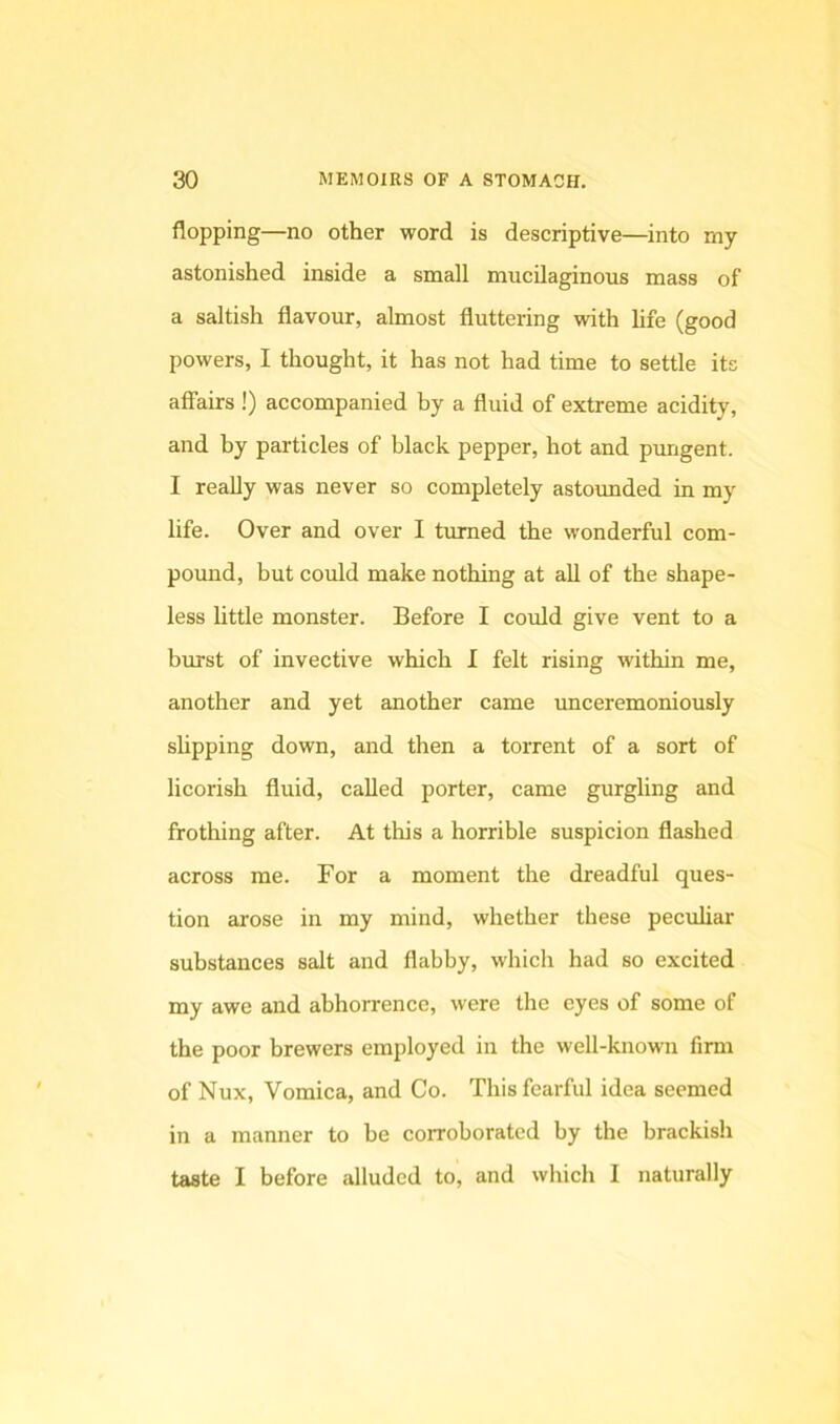 flopping—no other word is descriptive—into my astonished inside a small mucilaginous mass of a saltish flavour, almost fluttering with hfe (good powers, I thought, it has not had time to settle its affairs !) accompanied by a fluid of extreme acidity, and by particles of black pepper, hot and pungent. I really was never so completely astounded in my life. Over and over I turned the wonderful com- pound, but could make nothing at all of the shape- less little monster. Before I could give vent to a burst of invective which I felt rising within me, another and yet another came unceremoniously slipping down, and then a torrent of a sort of licorish fluid, called porter, came gurgling and frothing after. At this a horrible suspicion flashed across me. For a moment the dreadful ques- tion arose in my mind, whether these peculiar substances salt and flabby, which had so excited my awe and abhorrence, were the eyes of some of the poor brewers employed in the well-known firm of Nux, Vomica, and Co. This fearful idea seemed in a manner to be corroborated by the brackish taste I before alluded to, and which I naturally