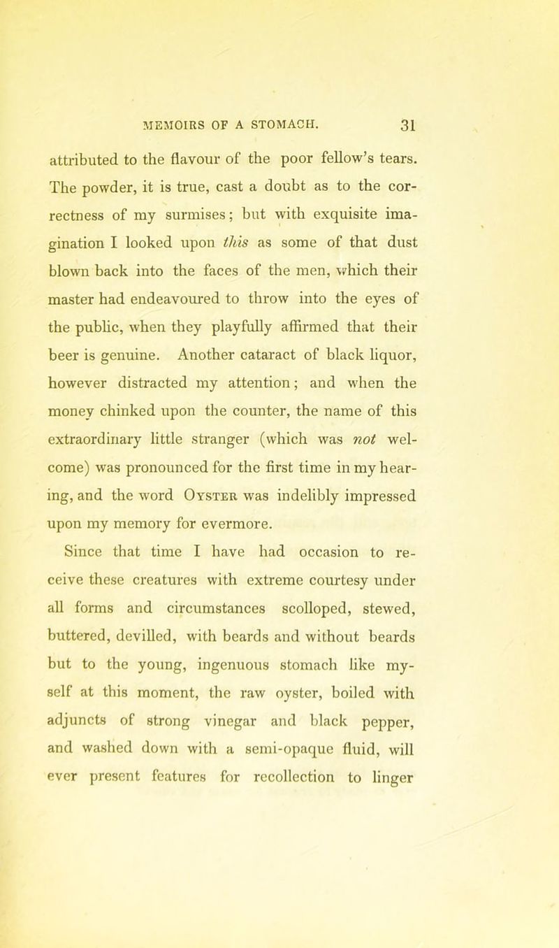 attributed to the flavour of the poor fellow’s tears. The powder, it is true, cast a doubt as to the cor- rectness of my surmises; but with exquisite ima- gination I looked upon this as some of that dust blown back into the faces of the men, vrhich their master had endeavoured to throw into the eyes of the pubhc, when they playfully affirmed that their beer is genuine. Another cataract of black liquor, however distracted my attention; and when the money chinked upon the counter, the name of this extraordinary little stranger (which was not wel- come) was pronounced for the first time in my hear- ing, and the word Oyster was indelibly impressed upon my memory for evermore. Since that time I have had occasion to re- ceive these creatures with extreme courtesy under all forms and circumstances scolloped, stewed, buttered, devilled, with beards and without beards but to tbe young, ingenuous stomach like my- self at this moment, the raw oyster, boiled with adjuncts of strong vinegar and black pepper, and washed down with a semi-opaque fluid, will ever present features for recollection to linger