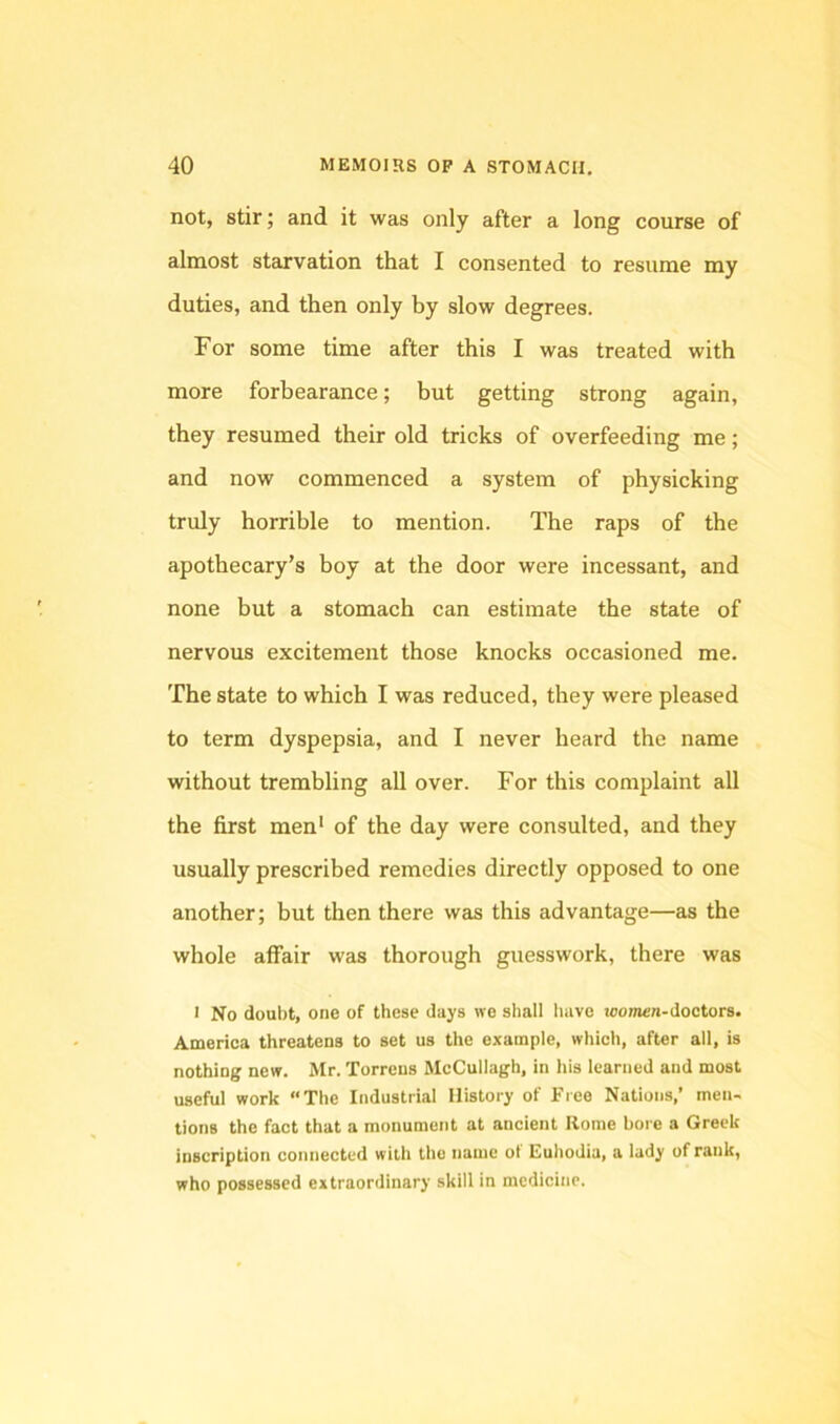 not, stir; and it was only after a long course of almost starvation that I consented to resume my duties, and then only by slow degrees. For some time after this I was treated with more forbearance; but getting strong again, they resumed their old tricks of overfeeding me; and now commenced a system of physicking truly horrible to mention. The raps of the apothecary’s boy at the door were incessant, and none but a stomach can estimate the state of nervous excitement those knocks occasioned me. The state to which I was reduced, they were pleased to term dyspepsia, and I never heard the name without trembling all over. For this complaint all the first men* of the day were consulted, and they usually prescribed remedies directly opposed to one another; but then there was this advantage—as the whole affair was thorough guesswork, there was > No doul)t, one of these days no shall have toomen-doctors. America threatens to set us the example, which, after all, is nothing new. Mr. Torrens McCullagh, in his learned and most useful work “The Industrial History of Free Nations,’ men- tions the fact that a monument at ancient Rome bore a Greek inscription connected with the name ot Euhodia, a lady of rank, who possessed extraordinary skill in medicine.