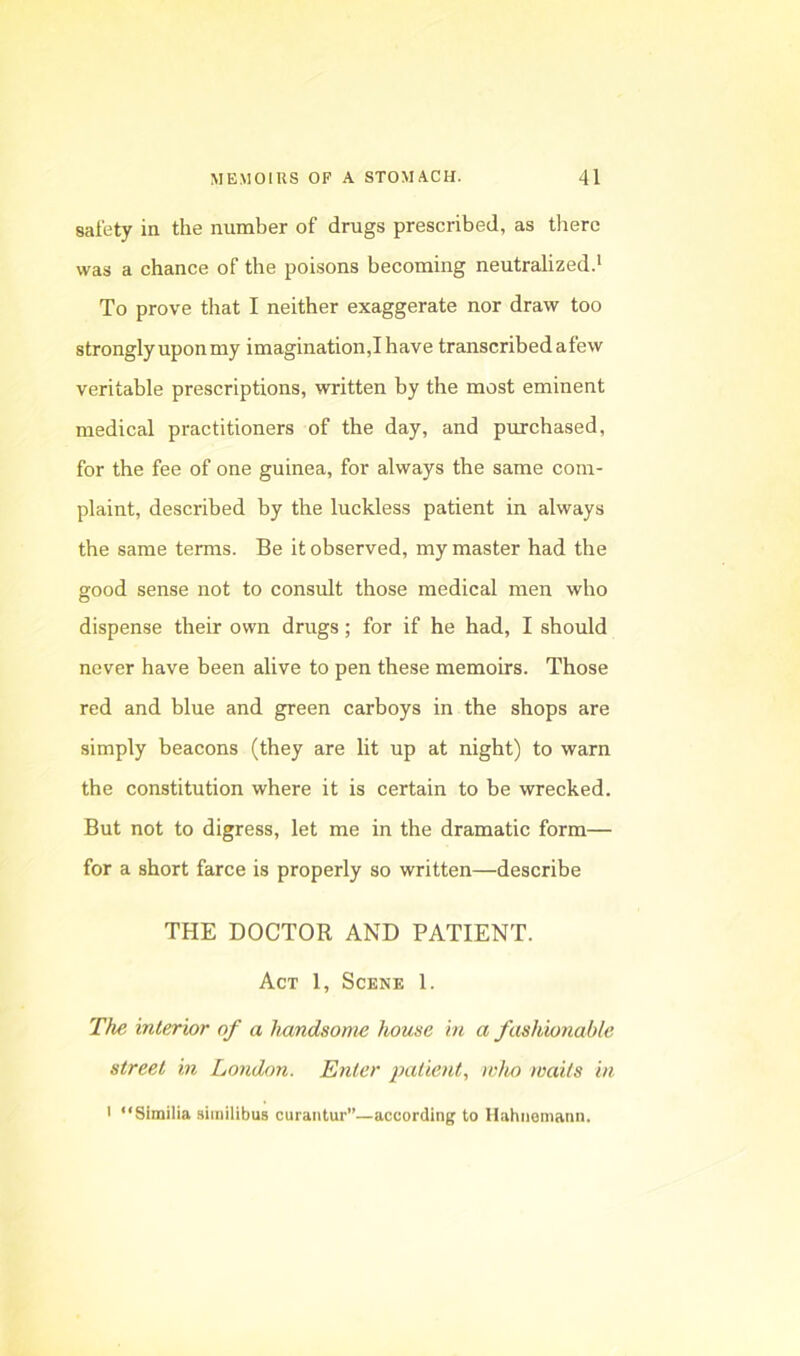 safety in the number of drugs prescribed, as there was a chance of the poisons becoming neutralized.' To prove that I neither exaggerate nor draw too strongly upon my imagination,! have transcribed afew veritable prescriptions, written by the most eminent medical practitioners of the day, and purchased, for the fee of one guinea, for always the same com- plaint, described by the luckless patient in always the same terms. Be it observed, my master had the good sense not to consult those medical men who dispense their own drugs; for if he had, I should never have been alive to pen these memoirs. Those red and blue and green carboys in the shops are simply beacons (they are lit up at night) to warn the constitution where it is certain to be wrecked. But not to digress, let me in the dramatic form— for a short farce is properly so written—describe THE DOCTOR AND PATIENT. Act 1, Scene 1. The interior of a handsonw house in a fashionable street in London. Enter patient., who waits in I “Similia siinilibus curaiitur”—according to Hahnemann.