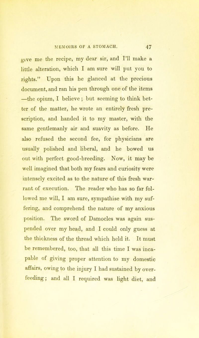 give me the recipe, my dear sir, and PH make a little alteration, which I am sure will put you to rights.” Upon this he glanced at the precious document, and ran his pen through one of the items —the opium, I believe ; but seeming to think bet- ter of the matter, he wrote an entirely fresh pre- scription, and handed it to my master, with the same gentlemanly air and suavity as before. He also refused the second fee, for physicians are usually polished and liberal, and he bowed us out with perfect good-breeding. Now, it may he well imagined that both my fears and curiosity were intensely excited as to the nature of this fresh war- rant of execution. The reader who has so far fol- lowed me will, I am sure, sympathise with my suf- fering, and comprehend the nature of my anxious position. The sword of Damocles was again sus- pended over my head, and I could only guess at the thickness of the thread which held it. It must be remembered, too, that all this time I was inca- pable of giving proper attention to my domestic affairs, owing to the injury I had sustained by over- feeding; and all I required was light diet, and