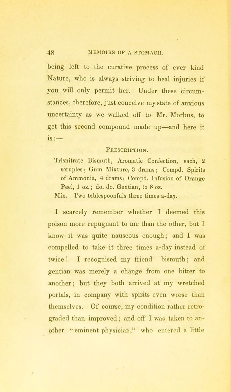 being left to the curative process of ever kind Nature, who is always striving to heal injuries if you will only permit her. Under these circum- stances, therefore, just conceive my state of anxious uncertainty as we walked off to Mr. Morbus, to get this second compound made up—and here it is:— Prescription. Trisnitrate Bismuth, Aromatic Confection, each, 2 scruples ; Gum Mixture, 3 drams ; Compd. Spirits of Ammonia, 4 drams; Compd. Infusion of Orange Peel, 1 oz.; do. do. Gentian, to 8 oz. Mix. Two tablespoonfuls three times a-day. I scarcely remember whether I deemed this poison more repugnant to me than the other, but I know it was quite nauseous enough; and I was compelled to take it three times a-day instead of twice ! I recognised my friend bismuth; and gentian was merely a change from one bitter to another; but they both arrived at my wretched portals, in company with spirits even worse than themselves. Of course, my condition rather retro- graded than improved; and off I was taken to an- other “ eminent physician,” who entered a little