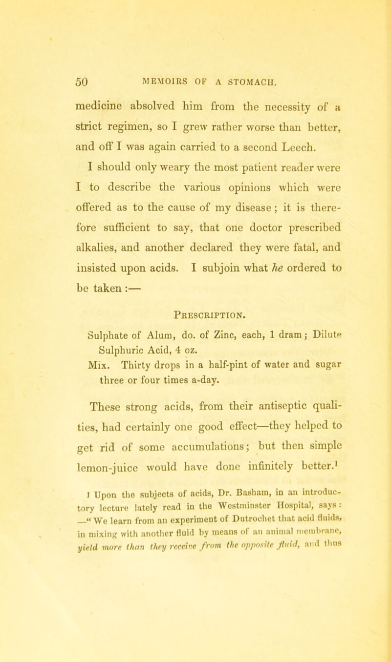 medicine absolved him from the necessity of a strict regimen, so I grew rather worse than better, and off I was again carried to a second Leech. I should only weary the most patient reader were I to describe the various opinions which were offered as to the cause of my disease; it is there- fore sufficient to say, that one doctor prescribed alkalies, and another declared they were fatal, and insisted upon acids. I subjoin what he ordered to be taken:— Pkescbiption. Sulphate of Alum, do. of Zinc, each, 1 dram; Dilute Sulphuric Acid, 4 oz. Mix. Thirty drops in a half-pint of water and sugar three or four times a-day. These strong acids, from their antiseptic quali- ties, had certainly one good effect—they helped to get rid of some accumulations; but then simple lemon-juice would have done infinitely better.’ I Upon the subjects of acids, Dr. Basham, in an introduc- tory lecture lately read in the Westminster Hospital, says : ** AVe learn from an experiment of Dutrochet that acid fluids, in mixintr with another fluid by means of an animal membrane, yiV/d more than they receive from the opposite fluid, ami thus