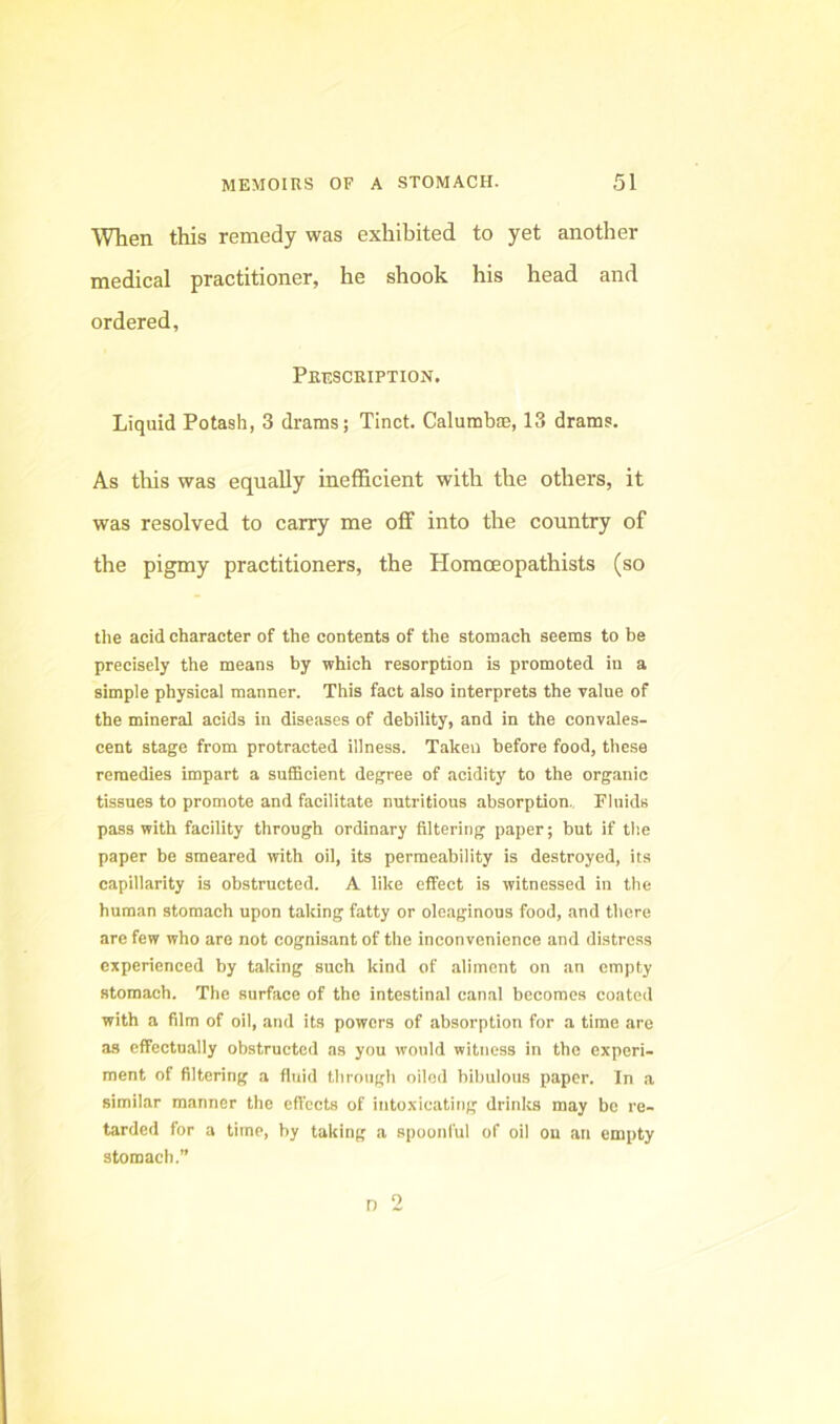 When this remedy was exhibited to yet another medical practitioner, he shook his head and ordered, Prescription. Liquid Potash, 3 drams; Tinct. Calumbne, 13 drams. As this was equally inefficient with the others, it was resolved to carry me off into the country of the pigmy practitioners, the Horaceopathists (so the acid character of the contents of the stomach seems to be precisely the means by which resorption is promoted in a simple physical manner. This fact also interprets the ralue of the mineral acids in diseases of debility, and in the convales- cent stage from protracted illness. Taken before food, these remedies impart a suffieient degree of acidity to the organic tissues to promote and facilitate nutritious absorption.. Fluids pass with facility through ordinary filtering paper; but if tlie paper be smeared with oil, its permeability is destroyed, its capillarity is obstructed. A like effect is witnessed in the human stomach upon taking fatty or oleaginous food, and there are few who are not cognisant of the inconvenience and distress experienced by taking such kind of aliment on an empty stomach. The surface of the intestinal canal becomes coated with a film of oil, and its powers of absorption for a time are as cifectually obstructed as you would witness in the experi- ment of filtering a fluid through oiled bibulous paper. In a similar manner the eft'ccts of intoxicating drinks may be re- tarded for a time, by taking a spoonful of oil ou an empty stomach.”