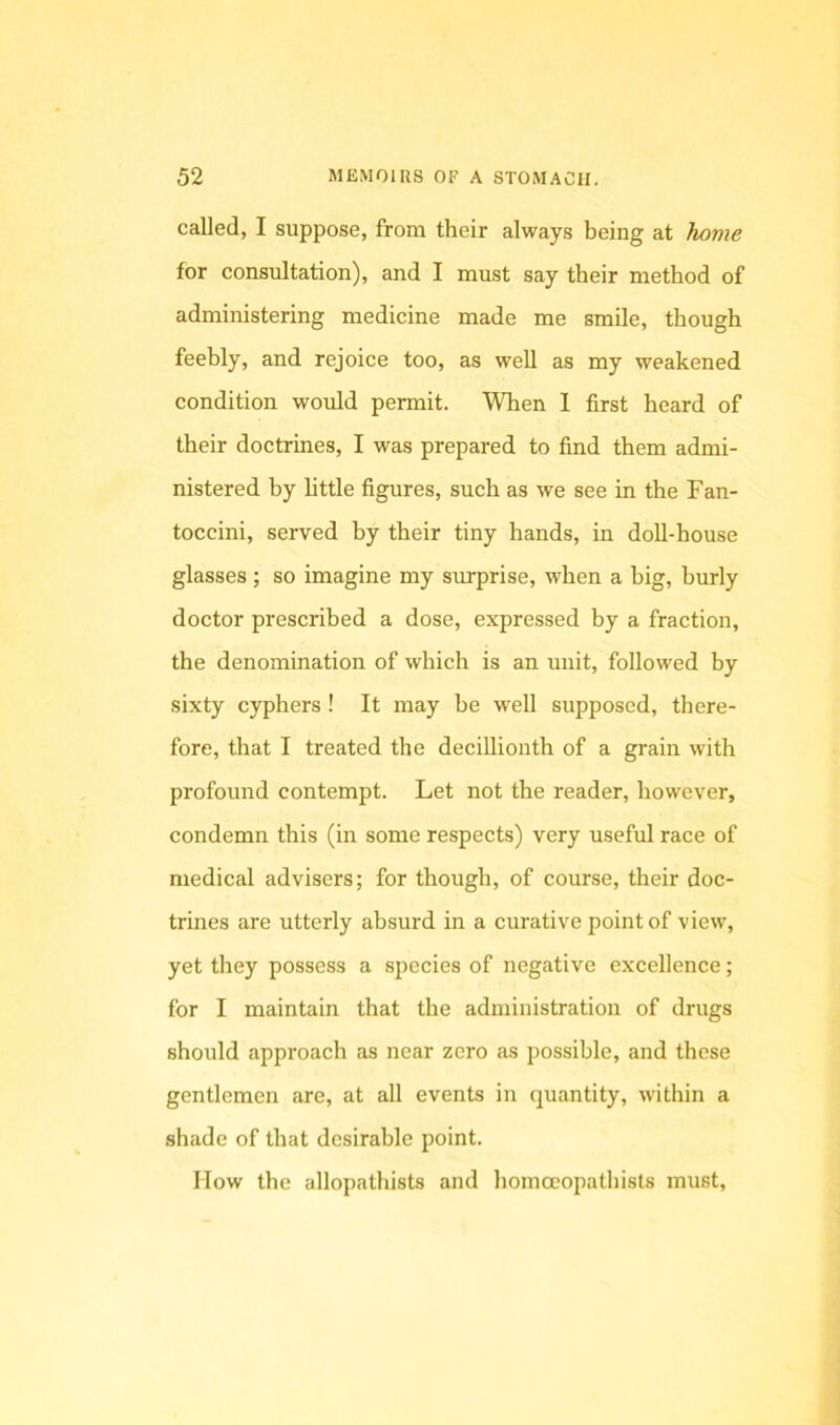 called, I suppose, from their always being at home for consultation), and I must say their method of administering medicine made me smile, though feebly, and rejoice too, as well as my weakened condition would permit. When 1 first heard of their doctrines, I was prepared to find them admi- nistered by little figures, such as we see in the Fan- toccini, served by their tiny hands, in doll-house glasses ; so imagine my surprise, when a big, burly doctor prescribed a dose, expressed by a fraction, the denomination of which is an unit, followed by sixty cyphers ! It may be well supposed, there- fore, that I treated the decillionth of a grain with profound contempt. Let not the reader, however, condemn this (in some respects) very useful race of medical advisers; for though, of course, their doc- trines are utterly absurd in a curative point of view, yet they possess a species of negative excellence; for I maintain that the administration of drugs should approach as near zero as possible, and these gentlemen are, at all events in quantity, within a shade of that desirable point. How the allopathists and liomoeopathists must.