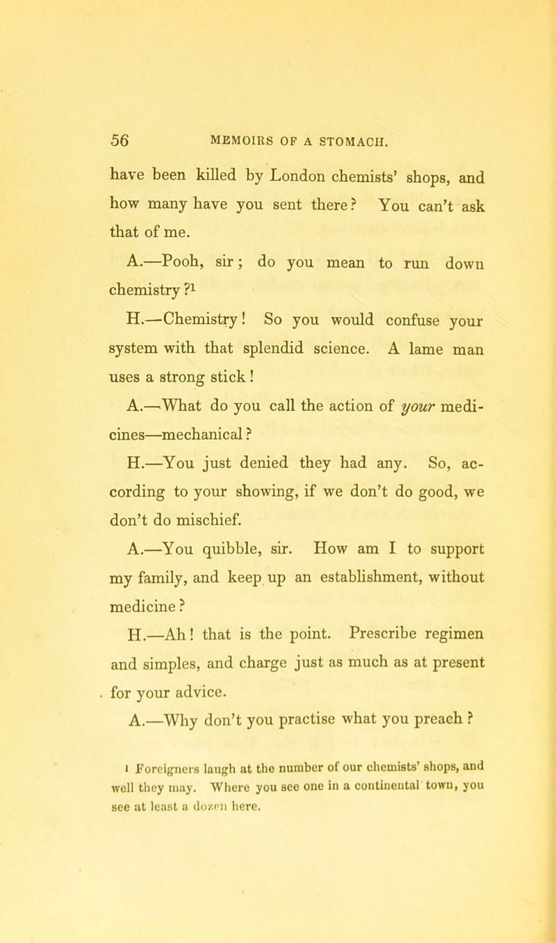have been killed by London chemists’ shops, and how many have you sent there? You can’t ask that of me. A.—Pooh, sir; do you mean to run down chemistry H.—Chemistry! So you would confuse your system with that splendid science. A lame man uses a strong stick! A.—^What do you call the action of ^our medi- cines—mechanical ? H.—You just denied they had any. So, ac- cording to your showing, if we don’t do good, we don’t do mischief. A.—You quibble, sir. How am I to support my family, and keep up an establishment, without medicine ? H.—Ah! that is the point. Prescribe regimen and simples, and charge just as much as at present for your advice. A.—Why don’t you practise what you preach ? I Foreigners laugh at the number of our chemists’ shops, and well they may. Where you see one in a continental town, you see at least a dozen here.