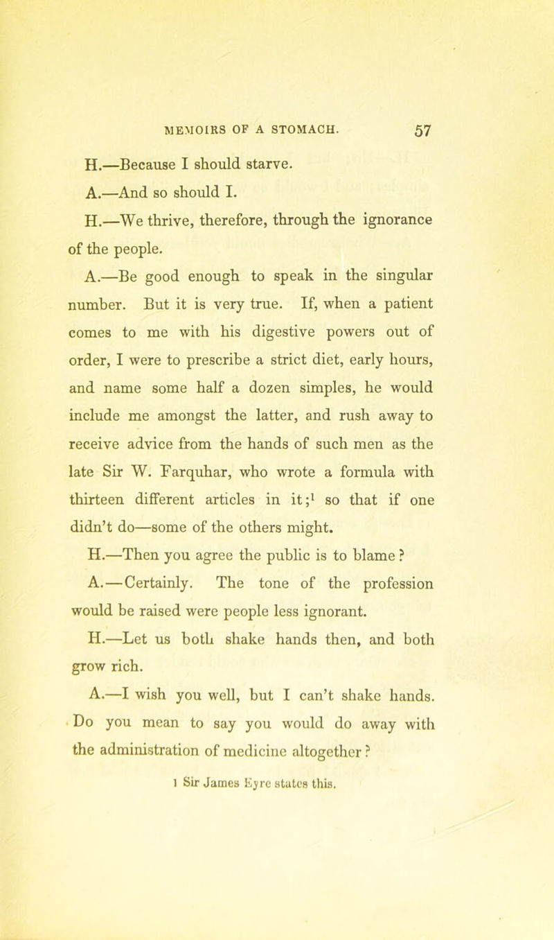 H.—Because I should starve. A.—And so should I. H.—We thrive, therefore, through the ignorance of the people. A.—Be good enough to speak in the singular number. But it is very true. If, when a patient comes to me with his digestive powers out of order, I were to prescribe a strict diet, early hours, and name some half a dozen simples, he would include me amongst the latter, and rush away to receive advice from the hands of such men as the late Sir W. Farquhar, who wrote a formula with thirteen different articles in it;* so that if one didn’t do—some of the others might. H.—Then you agree the public is to blame ? A.—Certainly. The tone of the profession would be raised were people less ignorant. H.—Let us both shake hands then, and both grow rich. A.—I wish you well, but I can’t shake hands. . Do you mean to say you would do away with the administration of medicine altogether ? 1 Sir James Ejre states this.