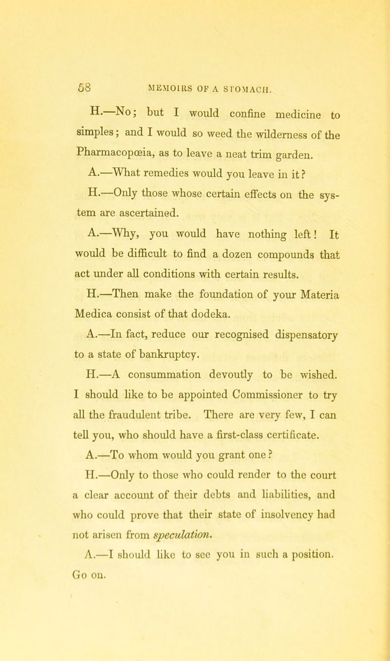H- No; but I would confine medicine to simples; and I would so weed the wilderness of the Pharmacopoeia, as to leave a neat trim garden. A.—What remedies would you leave in it ? H.—Only those whose certain effects on the sys- tem are ascertained. A.—Why, you would have nothing left! It would be difficult to find a dozen compounds that act under aU conditions with certain results. H.—Then make the foundation of your Materia Medica consist of that dodeka. A.—In fact, reduce our recognised dispensatory to a state of bcinkruptcy. H.—A consummation devoutly to be wished. I should like to be appointed Commissioner to try aU the fraudulent tribe. There are very few, I can tell you, who should have a first-class certificate. A.—To whom would you grant one ? H.—Only to those who could render to the comt a clear accomit of their debts and liabilities, and who could prove that tlieir state of insolvency had not arisen from speculation. A.—I should like to see you in such a position. Go on.