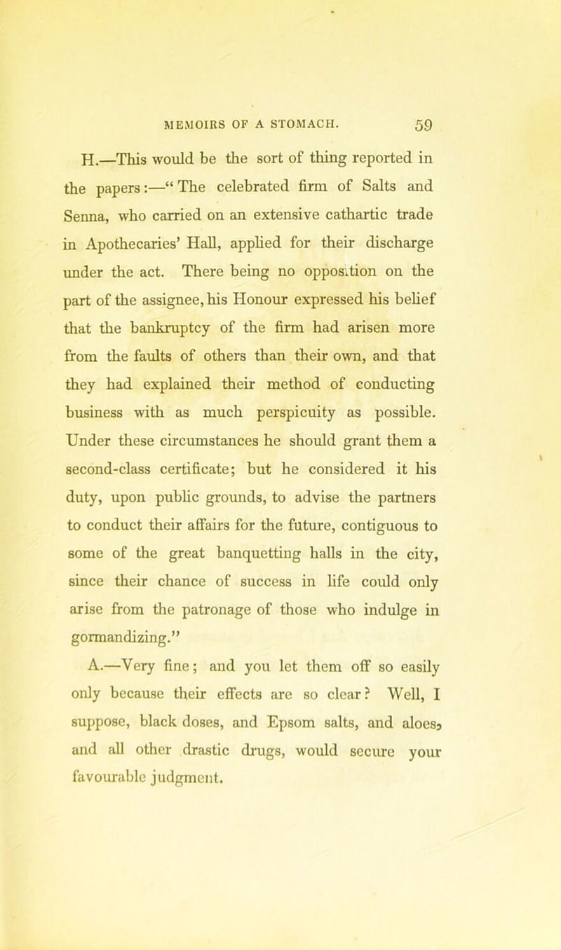 H.—This would be the sort of thing reported in the papers:—“The celebrated firm of Salts and Senna, who carried on an extensive cathartic trade in Apothecaries’ Hall, applied for their discharge under the act. There being no opposition on the part of the assignee, his Honour expressed his behef that the bankruptcy of the firm had arisen more from the faults of others than their own, and that they had explained their method of conducting business with as much perspicuity as possible. Under these circumstances he should grant them a second-class certificate; but he considered it his duty, upon pubUc grounds, to advise the partners to conduct their affairs for the future, contiguous to some of the great banquetting halls in the city, since their chance of success in hfe could only arise from the patronage of those who indulge in gormandizing.” A.—Very fine; and you let them off so easily only because their effects are so clear? Well, I suppose, black doses, and Epsom salts, and aloesj and aU other drastic drugs, would secme your favourable judgment.