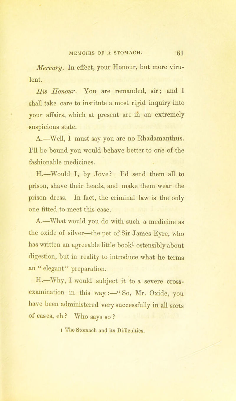 Mercury. In effect, yom- Honour, but more viru- lent. His Honour. You are remanded, sir; and I shall take care to institute a most rigid inquiry into your affairs, which at present are in an extremely suspicious state. A.—^Well, I must say you are no Ehadamanthus. I’U be boimd you would behave better to one of the fashionable medicines. H.—^Would I, by Jove? I’d send them all to prison, shave their heads, and make them wear the prison dress. In fact, the criminal law is the only one fitted to meet this case. A.—What would you do with such a medicine as the oxide of silver—the pet of Sir James Eyre, who has written an agreeable little book^ ostensibly about digestion, but in reality to introduce what he terms an “ elegant” preparation. II.—Why, I would subject it to a severe cross- examination in this way :—“ So, Mr. Oxide, you have been administered very successfully in all sorts of cases, eh ? Who says so ? 1 Tho Stoinacli and its DiiTiuuUies.