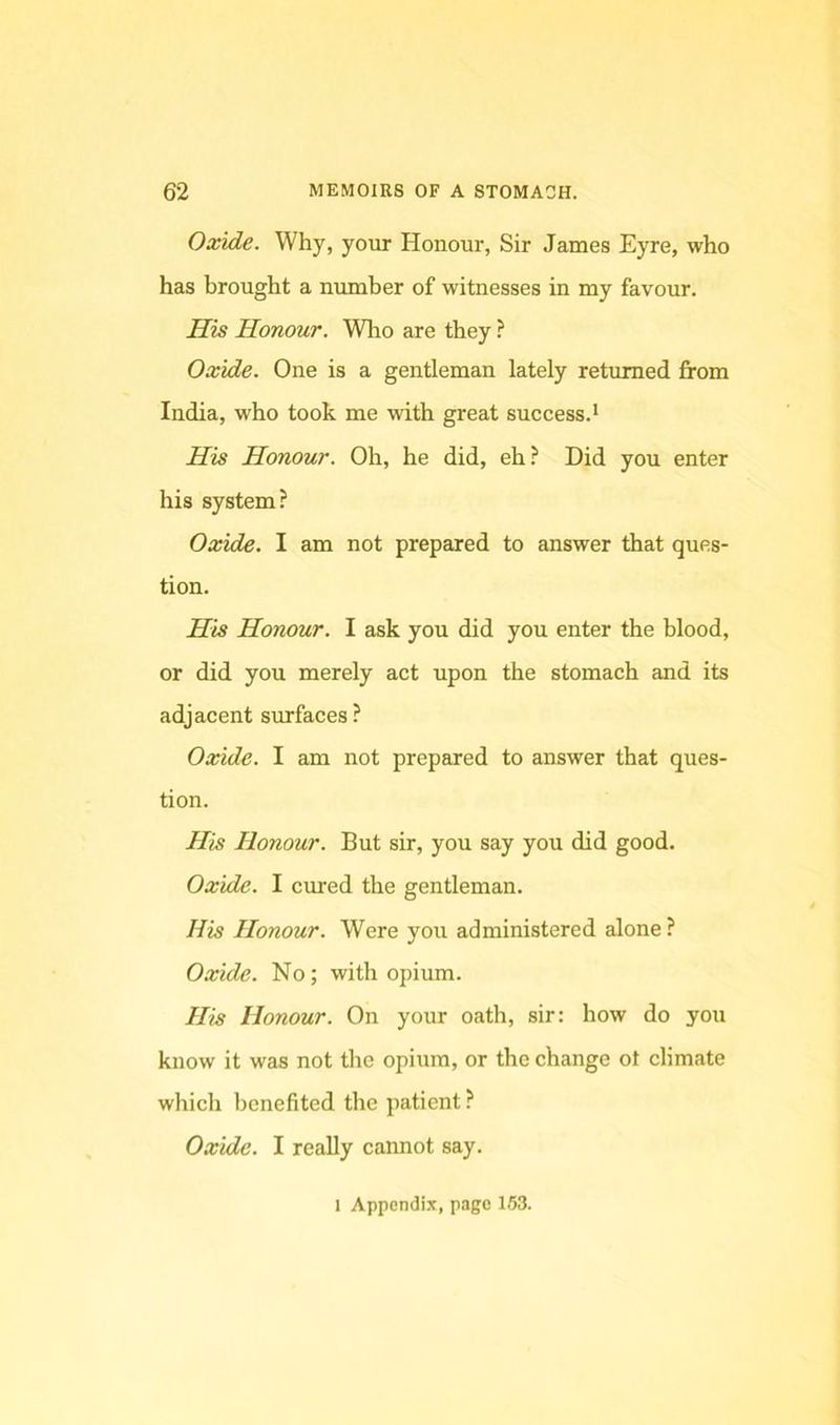 Oxide. Why, your Honour, Sir James Eyre, who has brought a number of witnesses in my favour. His Honour. Wlro are they ? Oxide. One is a gentleman lately returned from India, who took me with great success.* His Honour. Oh, he did, eh? Did you enter his system? Oxide. I am not prepared to answer that ques- tion. Hts Honour. I ask you did you enter the blood, or did you merely act upon the stomach and its adjacent surfaces ? Oxide. I am not prepared to answer that ques- tion. His Honour. But sir, you say you did good. Oxide. I cured the gentleman. His Honour. Were you administered alone? Oxide. No; with opium. His Honour. On your oath, sir; how do you know it was not the opium, or the change ot climate which benefited the patient ? Oxide. I really cannot say. 1 Appcndi.T, page 163.