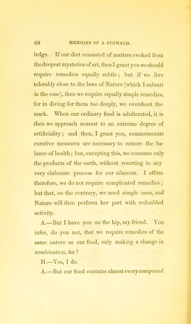 ledge. If our diet consisted of matters evoked from the deepest mysteries of art, then I grant you we should require remedies equally subtle; but if we hve tolerably close to the laws of Nature (which I submit is the case), then we require equally simple remedies, for in diving for them too deeply, we overshoot the mark. When our ordinary food is adulterated, it is then we approach nearest to an extreme degree of artificiahty; and then, I grant you, commensurate curative measures are necessary to restore the ba- lance of health; but, excepting this, we consume only the products of the earth, without resorting to any very elaborate process for our aOments. I affirm therefore, we do not require complicated remedies ; but that, on the contrary, we need simple ones, and Nature will then perform her part with redoubled activity. A.—But I have you on the hip, my friend. You infer, do you not, that we require remedies of the same nature as our food, only making a change in combination, &c ? H.—Yes, I do. A.—But our food contains almost every compound