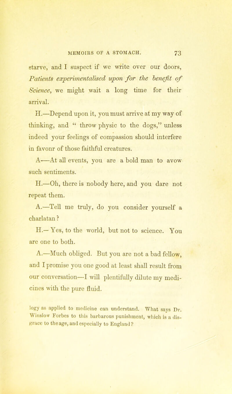 starve, and I suspect if we write over our doors, Patients experimentalised upon for the benefit of Science, we might wait a long time for their arrival. H.—Depend upon it, you must arrive at my way of thinking, and “ throw physic to the dogs,” unless indeed your feelings of compassion shoiild interfere in favonr of those faithful creatures. A-—At all events, you are a bold man to avow such sentiments. H.—Oh, there is nobody here, and you dare not repeat them. A.—Tell me truly, do you consider yourself a charlatan ? H.— Yes, to the world, but not to science. You are one to both. A.—Much obliged. But you are not a bad fellow, and I promise you one good at least shall result from our conversation—I wiU plentifully dilute my medi- cines with the pure fluid. logy as applied to medicine can understand. What says Dr. Winsiow Forbes to tiiis barbarous punishment, wliich is a dis- grace to theage, and cspeciaily to Engiand?