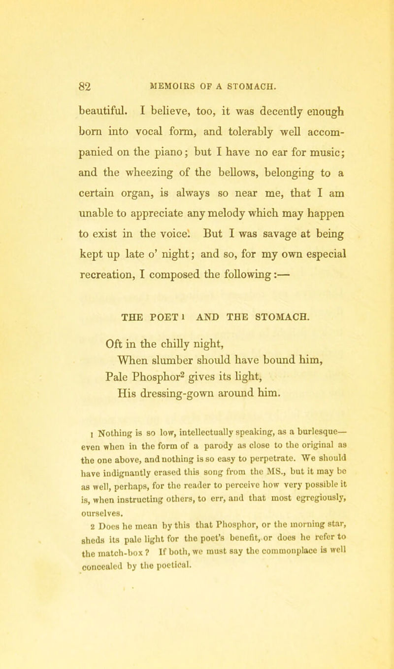 beautiful. I believe, too, it was decently enough born into vocal form, and tolerably well accom- panied on the piano; but I have no ear for music; and the wheezing of the bellows, belonging to a certain organ, is always so near me, that I am unable to appreciate any melody which may happen to exist in the voice'. But I was savage at being kept up late o’ night; and so, for my own especial recreation, I composed the following:— THE POETl AND THE STOMACH. Oft in the chiUy night. When slumber should have bound him. Pale Phosphor^ gives its light. His dressing-gown aroimd him. 1 Nothing is so low, intellectually speaking, as a burlesque- even when in the form of a parody as close to the original as the one above, and nothing is so easy to perpetrate. We should have indignantly erased this song from the MS., but it may bo as well, perhaps, for the reader to perceive how very possible it is, when instructing others, to err, and that most egrcgiously, ourselves. 2 Does ho mean by this that Phosphor, or the morning star, sheds its pale light for the poet’s benefit, or does he refer to the match-box ? If both, we must say the commonplace is well concealed by the poetical.