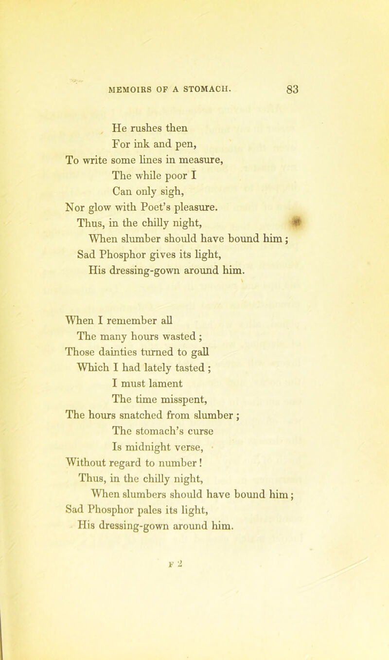 He rushes then For ink and pen, To write some lines in measure, The while poor I Can only sigh. Nor glow with Poet’s pleasure. Thus, in the chilly night, 0 When slumber should have bound him; Sad Phosphor gives its Mght, His dressing-gown around him. When I remember all The many hours wasted ; Those dainties timied to gall Which I had lately tasted ; I must lament The time misspent. The hours snatched from slumber ; The stomach’s curse Is midnight verse, Without regard to number! Thus, in the chilly night. When slumbers should have bound him; Sad Phosphor pales its light. His dressing-gown around him.