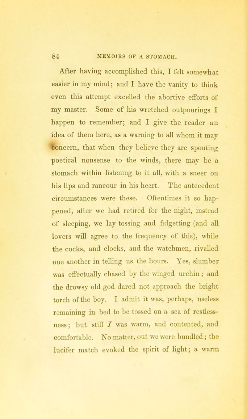 After having accomplished this, I felt somewhat easier in my mind; and I have the vanity to think even this attempt excelled the abortive efforts of my master. Some of his wretched outpourings I happen to remember; and I give the reader an idea of them here, as a warning to all whom it may concern, that when they beheve they are spouting poetical nonsense to the winds, there may be a stomach within listening to it all, with a sneer on his lips and rancour in his heart. The antecedent circumstances were these. Oftentimes it so hap- pened, after we had retired for the night, instead of sleeping, we lay tossing and fidgetting (and all lovers will agree to the frequency of this), while the cocks, and clocks, and the watchmen, rivalled one another in telling us the hours. Yes, slumber was effectually chased by the winged urchin; and the drowsy old god dared not approach the bright torch of the boy. I admit it was, perhaps, useless remaining in bed to be tossed on a sea of restless- ness ; but still I was warm, and contented, and comfortable. No matter, out we were bundled; the lucifer match evoked the spirit of light; a warm