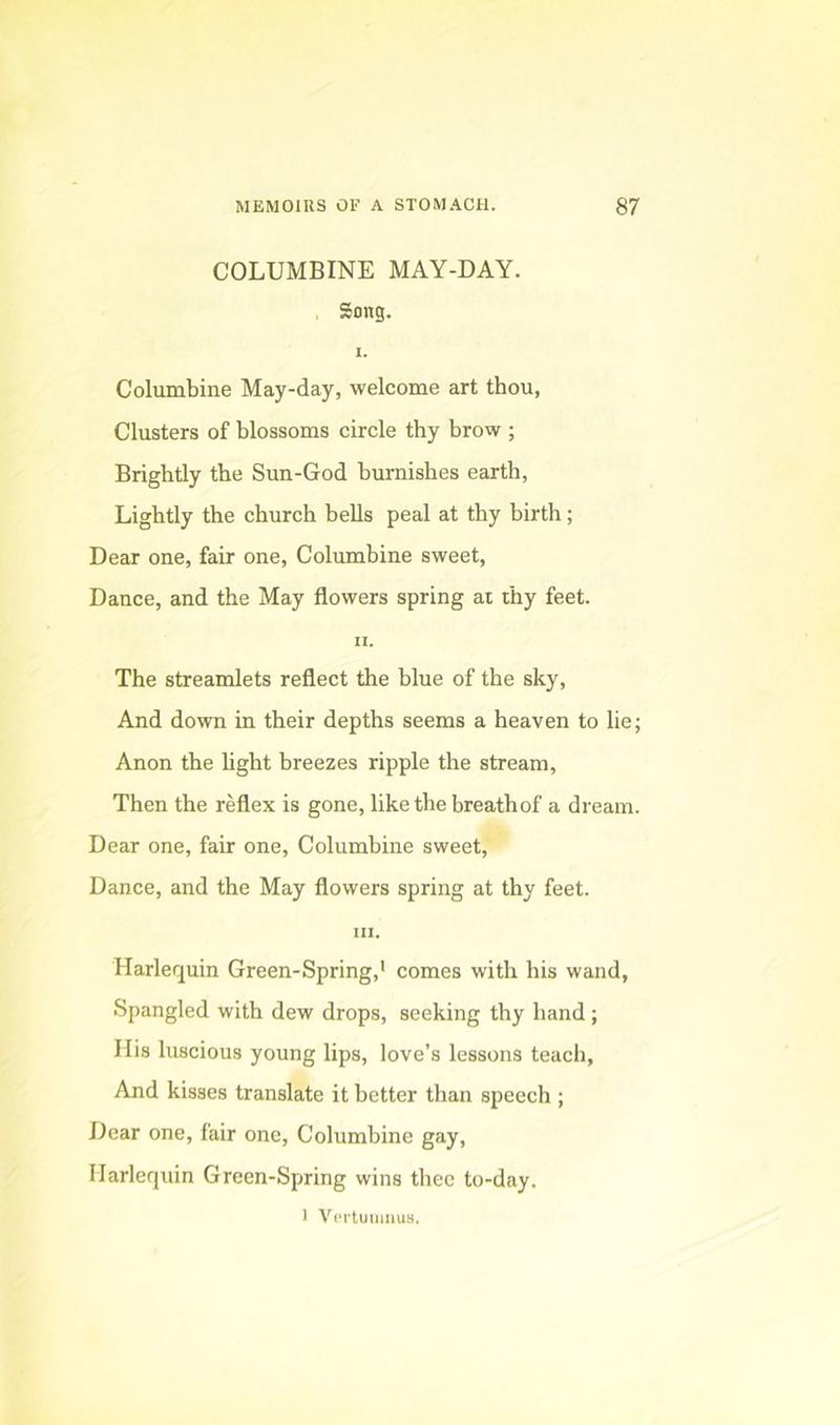 COLUMBINE MAY-DAY. , Song. 1. Columbine May-day, welcome art thou, Clusters of blossoms circle thy brow ; Brightly the Sun-God burnishes earth. Lightly the church beUs peal at thy birth; Dear one, fair one. Columbine sweet. Dance, and the May flowers spring ai thy feet. H. The streamlets reflect the blue of the sky. And down in their depths seems a heaven to lie; Anon the Ught breezes ripple the stream. Then the reflex is gone, like the breath of a dream. Dear one, fair one. Columbine sweet. Dance, and the May flowers spring at thy feet. HI. Harlequin Green-Spring,' comes with his wand, Spangled with dew drops, seeking thy hand; His luscious young lips, love’s lessons teach, And kisses translate it better than speech ; Dear one, fair one. Columbine gay, Harlequin Green-Sptring wins thee to-day. I ViM'tuiimus.