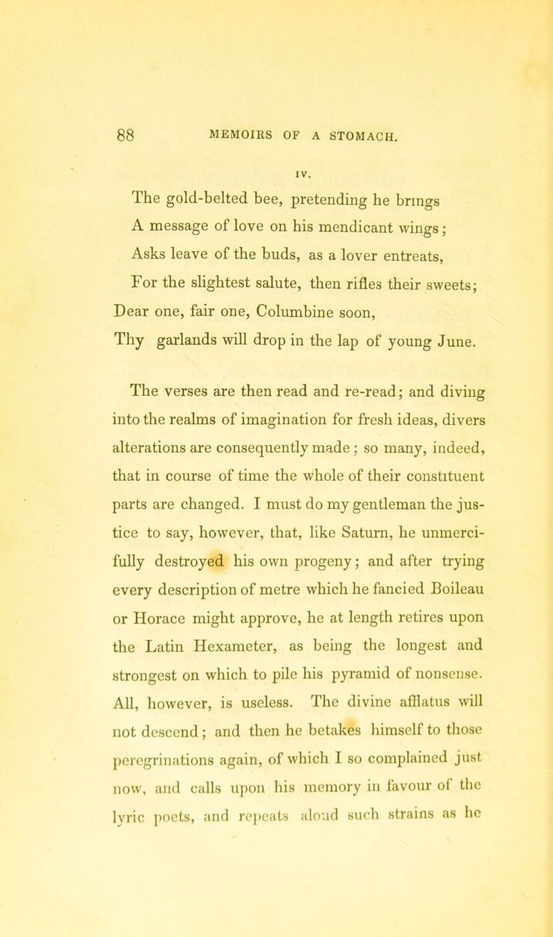 IV. The gold-belted bee, pretending he brings A message of love on his mendicant wings; Asks leave of the buds, as a lover entreats. For the slightest salute, then rifles their sweets; Dear one, fair one. Columbine soon. Thy garlands will drop in the lap of young June. The verses are then read and re-read; and diving into the realms of imagination for fresh ideas, divers alterations are consequently made ; so many, indeed, that in course of time the whole of their constituent parts are changed. I must do my gentleman the jus- tice to say, however, that, like Saturn, he unmerci- fully destroyed his own progeny; and after trying every description of metre which he fancied Boileau or Horace might approve, he at length retires upon the Latin Hexameter, as being the longest and strongest on which to pile his pyramid of nonsense. All, however, is useless. The divine afflatus will not descend; and then he betakes himself to those peregrinations again, of which I so complained just now, and calls upon his memory in favour of the lyric poets, and repeats aloud such strains as he