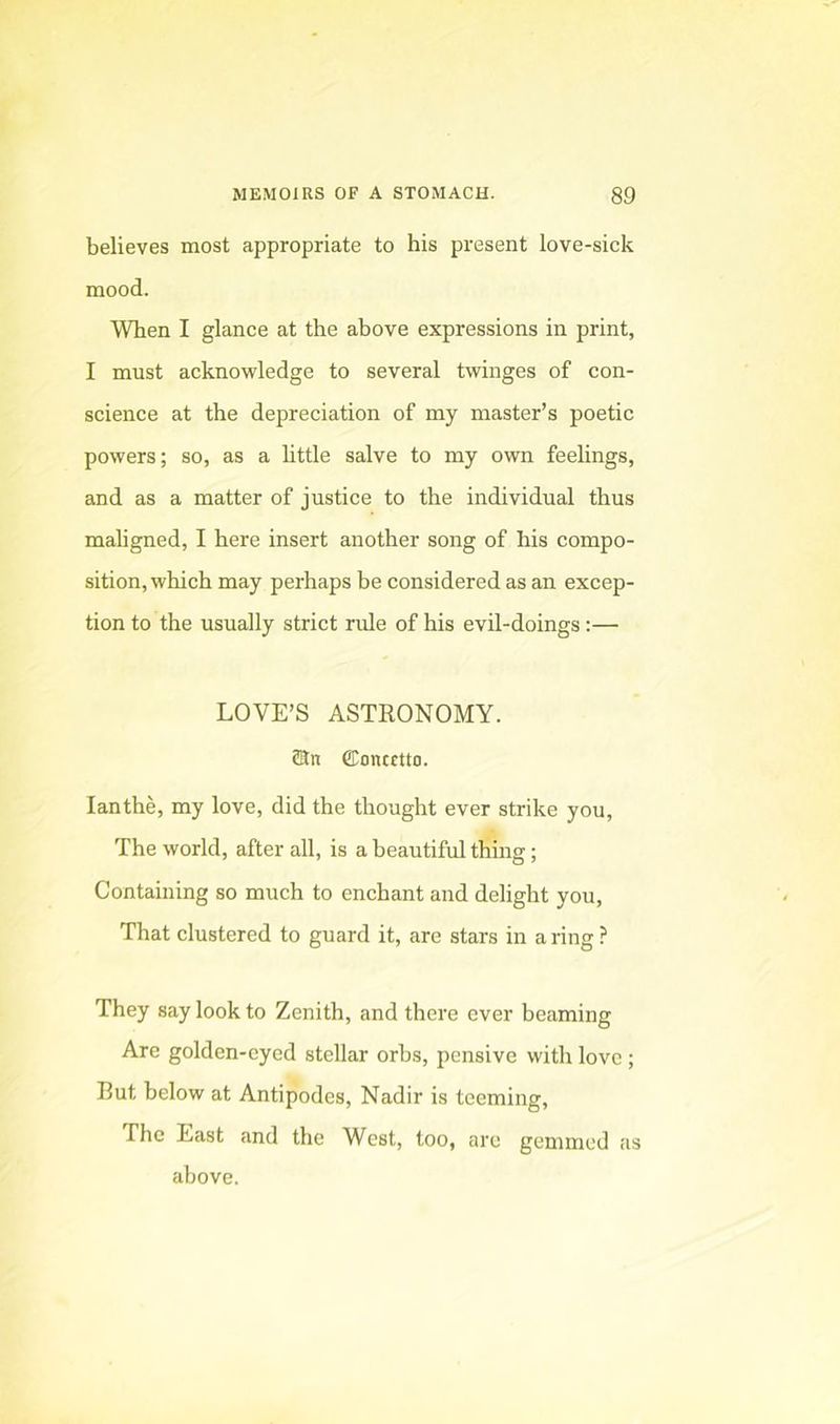 believes most appropriate to his present love-sick mood. When I glance at the above expressions in print, I must acknowledge to several twinges of con- science at the depreciation of my master’s poetic powers; so, as a httle salve to my own feehngs, and as a matter of justice to the individual thus maligned, I here insert another song of his compo- sition, which may perhaps be considered as an excep- tion to the usually strict rule of his evil-doings:— LOVE’S ASTEONOMY. ffin CDoncEtto. lanthe, my love, did the thought ever strike you. The world, after all, is a beautiful thing; Containing so much to enchant and delight you, That clustered to guard it, are stars in a ring ? They say look to Zenith, and there ever beaming Are golden-cyed stellar orbs, pensive with love ; But below at Antipodes, Nadir is teeming. The East and the West, too, arc gemmed as above.