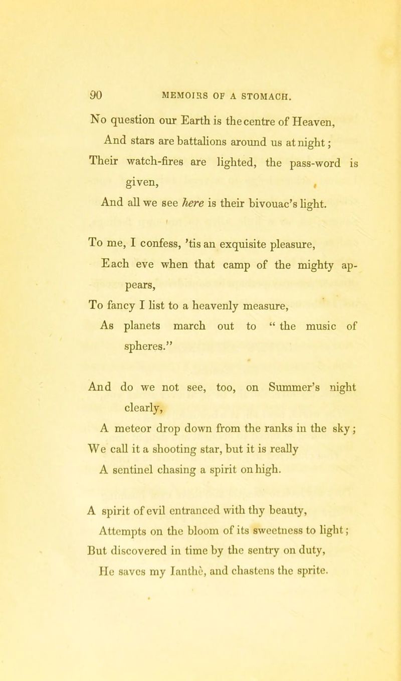 No question our Earth is the centre of Heaven, And stars are battalions around us at night; Their watch-fires are lighted, the pass-word is given, , And all we see Tiere is their bivouac’s light. \ To me, I confess, ’tis an exquisite pleasure. Each eve when that camp of the mighty ap- pears. To fancy I list to a heavenly measure. As planets march out to “ the music of spheres.” And do we not see, too, on Summer’s night clearly, A meteor drop down from the ranks in the sky; We call it a shooting star, but it is really A sentinel chasing a spirit on high. A spirit of evil entranced with thy beauty. Attempts on the bloom of its sweetness to light ; But discovered in time by the sentry on duty. He saves my lanthe, and chastens the sprite.