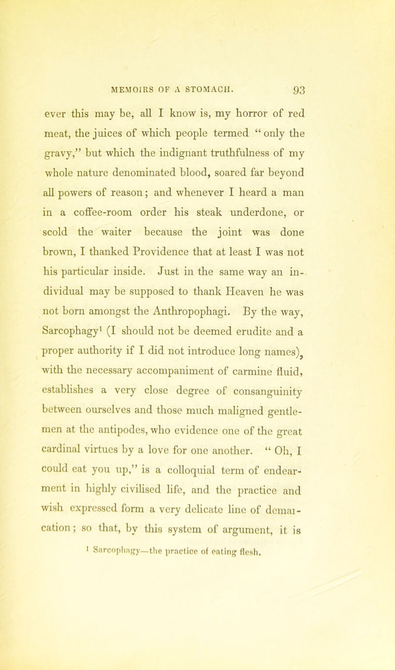 ever this may be, all I know is, my horror of red meat, the juices of which people termed “ only the gravy,” but which the indignant truthfulness of my whole nature denominated blood, soared far beyond all powers of reason; and whenever I heard a man in a coffee-room order his steak underdone, or scold the waiter because the joint was done brown, I thanked Providence that at least I was not his particular inside. Just in the same way an in- dividual may he supposed to thank Heaven he was not born amongst the Anthropophagi. By the way. Sarcophagy' (I should not be deemed erudite and a proper authority if I did not introduce long names)^ with the necessary accompaniment of carmine fluid, establishes a very close degree of consanguinity between ourselves and those much maligned gentle- men at the antipodes, who evidence one of the great cardinal virtues by a love for one another. “ Oh, I could eat you up,” is a colloquial term of endear- ment in highly civihsed life, and the practice and wish expressed form a very dcUcate line of dcmai- cation; so that, by this system of argument, it is I Sarcnpli!i(ry_t1ie practice of eating flesh.