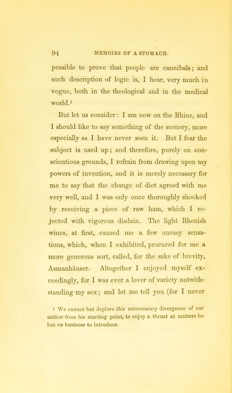possible to prove that people are cannibals; and such description of logic is, I hear, very much in vogue, both in the theological and in the medical world.* But let us consider: I am now on the Rhine, and I should like to say something of the scenery, more especially as I have never seen it. But I fear the subject is used up; and therefore, purely on con- scientious grounds, I refrain from drawing upon my powers of invention, and it is merely necessary for me to say that the change of diet agreed with me very well, and I was only once thoroughly shocked by receiving a piece of raw ham, which I re- jected with vigorous disdain. The light Rhenish wines, at first, caused me a few mieasy sensa- tions, which, when I exhibited, procured for me a more generous sort, called, for the sake of brevity, Asmanhauser. Altogether I enjoyed myself ex- ceedingly, for I was ever a lover of variety notwith- standing my sex; and let me tell you (for I never 1 We cannot but deplore this unnecessary divergence of our author from his starting point, to enjoy a tlirust at matters lie has no business to introduce.
