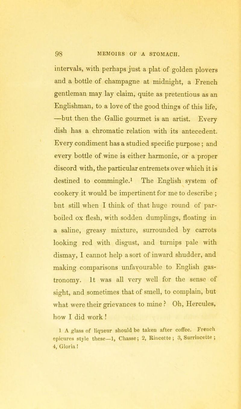 intervals, with perhaps just a plat of golden plovers and a bottle of champagne at midnight, a French gentleman may lay claim, quite as pretentious as an Englishman, to a love of the good things of this life, —but then the Gallic gourmet is an artist. Every dish has a chromatic relation with its antecedent. Every condiment has a studied specific purpose; and every bottle of wine is either harmonic, or a proper discord with, the particular entremets over which it is destined to commingle.* The English system of cookery it would be impertinent for me to describe ; bnt stiU when I think of that huge round of par- boiled ox flesh, with sodden dumplings, floating in a saline, greasy mixture, surrounded by carrots looking red with disgust, and turnips pale with dismay, I cannot help a sort of inward shudder, and making comparisons imfavourahle to English gas- tronomy. It was all very well for the sense of sight, and sometimes that of smell, to complain, but what were their grievances to mine ? Oh, Hercules, how I did work ! 1 glass of liqueur should be taken after coffee. French epicures style these—1, Chasse; 2, Rincette; 3, Surrincette; 4, Gloria I