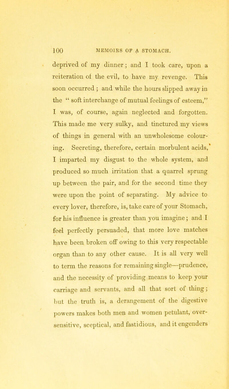 deprived of my dinner; and I took care, upon a reiteration of the evil, to have my revenge. This soon occurred ; and while the hours slipped away in the “ soft interchange of mutual feehngs of esteem,” I was, of course, again neglected and forgotten. This made me very sulky, and tinctured my views of things in general with an unwholesome colour- ing. Secreting, therefore, certain morbulent acids,’ I imparted my disgust to the whole system, and produced so much irritation that a quarrel sprung up between the pair, and for the second time they were upon the point of separating. My advice to every lover, therefore, is, take care of your Stomach, for his influence is greater than you imagine; and I feel perfectly persuaded, that more love matches have been broken off owing to this very respectable organ than to any other cause. It is all very weU to term the reasons for remaining single—prudence, and the necessity of providing means to keep your carriage and servants, and all that sort of thing; but the truth is, a derangement of the digestive powers makes both men and women petulant, over- sensitive, sceptical, and fastidious, and it engenders